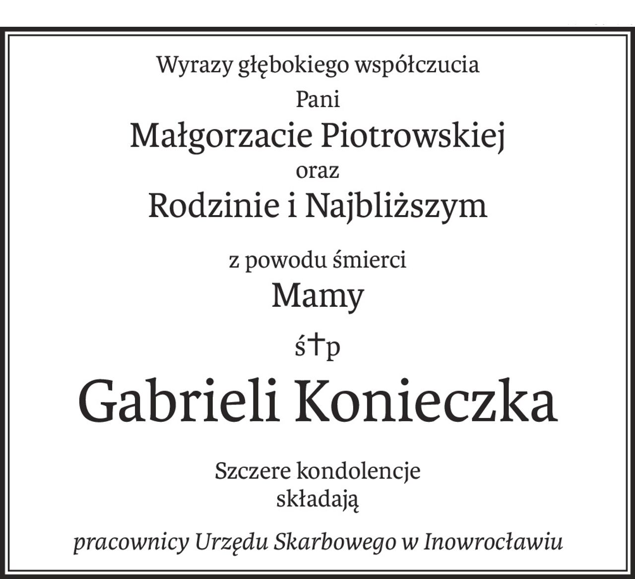 Wyrazy głębokiego współczucia
Pani
Małgorzacie Piotrowskiej
oraz
Rodzinie i Najbliższym
z powodu śmierci
Mamy
ś+p
Gabrieli Konieczka
Szczere kondolencje
składają
pracownicy Urzędu Skarbowego w Inowrocławiu