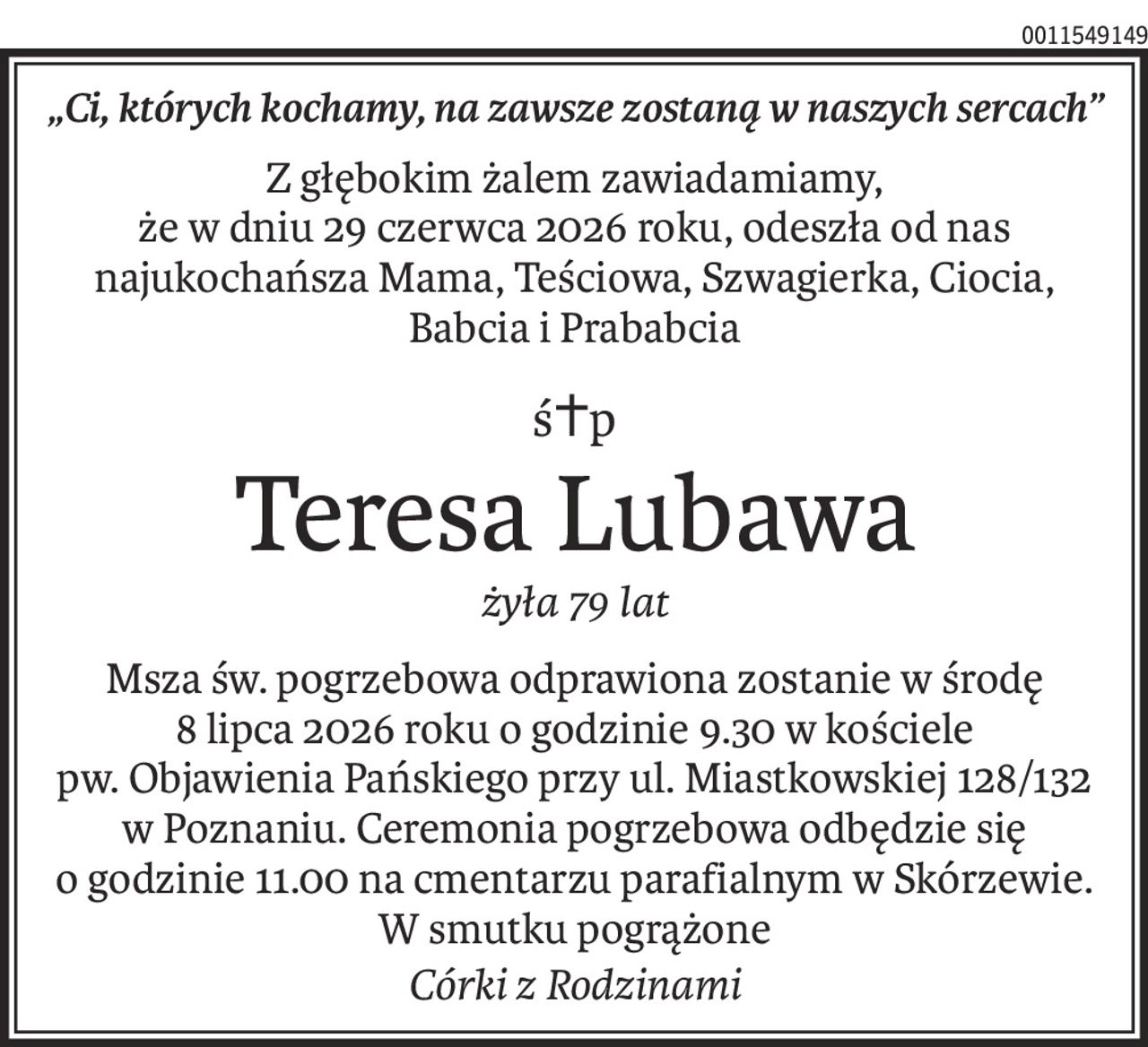 „Ci, których kochamy, na zawsze zostaną w naszych sercach”
Z głębokim żalem zawiadamiamy, 
że w dniu 29 czerwca 2026 roku, odeszła od nas najukochańsza Mama, Teściowa, Szwagierka, Ciocia, Babcia i Prababcia
ś+p
Teresa Lubawa
żyła 79 lat
Msza św. pogrzebowa odprawiona zostanie w środę 
8 lipca 2026 roku o godzinie 9.30 w kościele 
pw. Objawienia Pańskiego przy ul. Miastkowskiej 128/132 w Poznaniu. Ceremonia pogrzebowa odbędzie się o godzinie 11.00 na cmentarzu parafialnym w Skórzewie.
W smutku pogrążone
Córki z Rodzinami