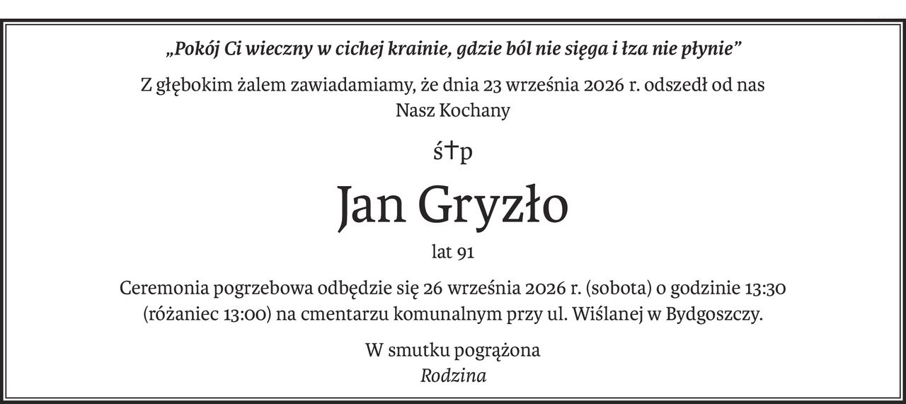 „Pokój Ci wieczny w cichej krainie, gdzie ból nie sięga i łza nie płynie”
Z głębokim żalem zawiadamiamy, że dnia 23 września 2026 r. odszedł od nas
Nasz Kochany
ś+p
Jan Gryzło
lat 91
Ceremonia pogrzebowa odbędzie się 26 września 2026 r. (sobota) o godzinie 13:30
(różaniec 13:00) na cmentarzu komunalnym przy ul. Wiślanej w Bydgoszczy.
W smutku pogrążona
Rodzina