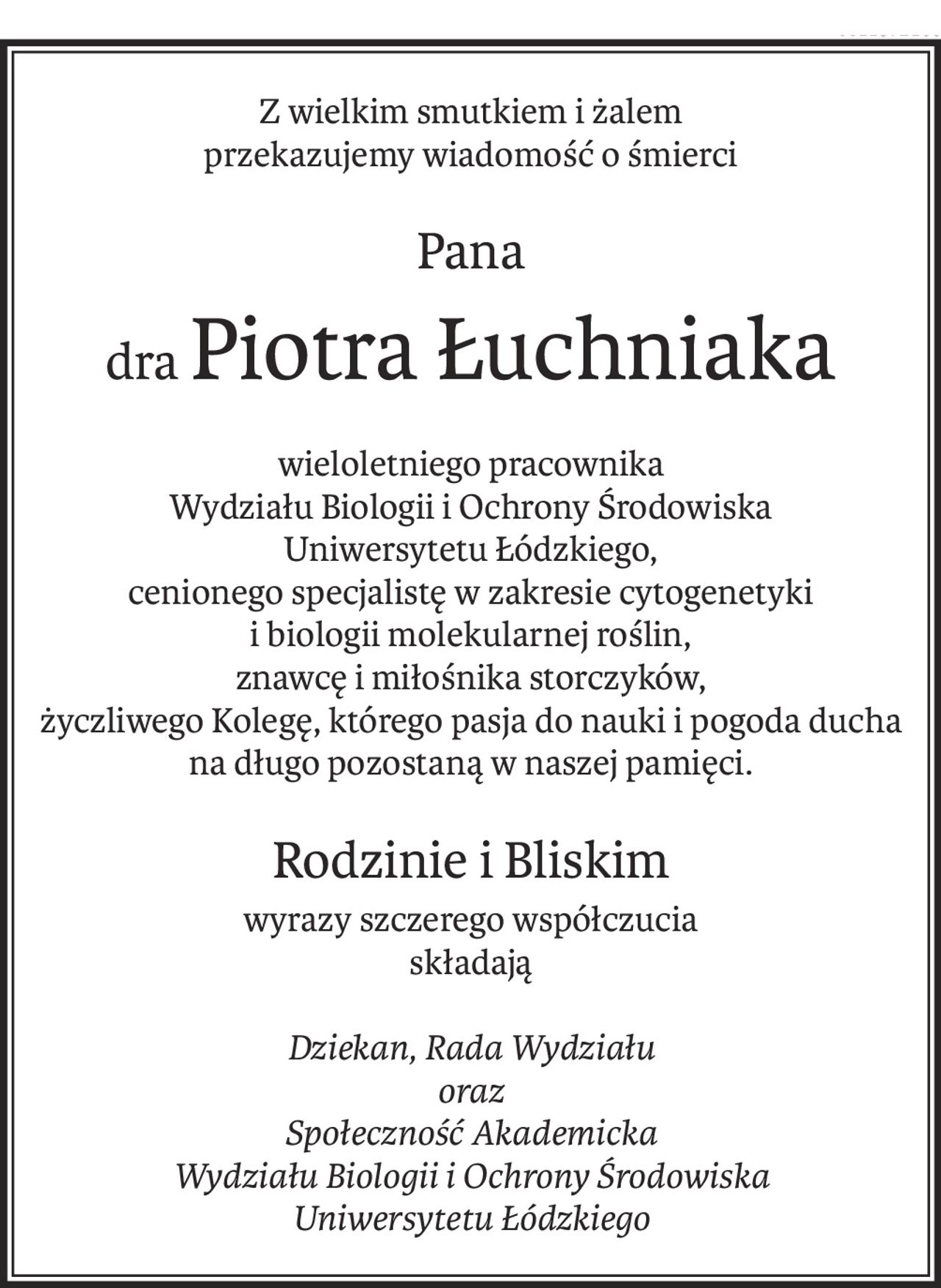 Z wielkim smutkiem i żalem
przekazujemy wiadomość o śmierci
Pana
draPiotra Łuchniaka

wieloletniego pracownika
Wydziału Biologii i Ochrony Środowiska 
Uniwersytetu Łódzkiego,
cenionego specjalistę w zakresie cytogenetyki
i biologii molekularnej roślin,
znawcę i miłośnika storczyków,
życzliwego Kolegę, którego pasja do nauki i pogoda ducha 
na długo pozostaną w naszej pamięci.
Rodzinie i Bliskim
wyrazy szczerego współczucia
składają
Dziekan, Rada Wydziału
oraz
Społeczność Akademicka
Wydziału Biologii i Ochrony Środowiska
Uniwersytetu Łódzkiego
