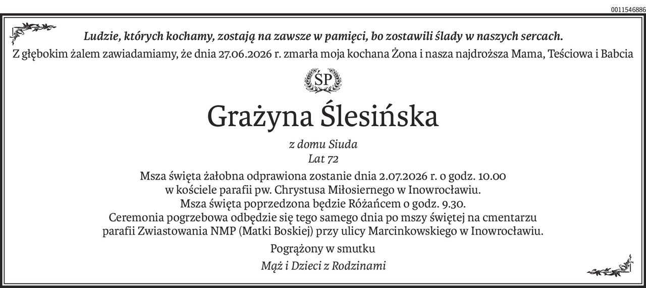 Ludzie, których kochamy, zostają na zawsze w pamięci, bo zostawili ślady w naszych sercach.
Z głębokim żalem zawiadamiamy, że dnia 27.06.2026 r. zmarła moja kochana Żona i nasza najdroższa Mama, Teściowa i Babcia

Grażyna Ślesińska
z domu Siuda
Lat 72
Msza święta żałobna odprawiona zostanie dnia 2.07.2026 r. o godz. 10.00 
w kościele parafii pw. Chrystusa Miłosiernego w Inowrocławiu.
Msza święta poprzedzona będzie Różańcem o godz. 9.30.
Ceremonia pogrzebowa odbędzie się tego samego dnia po mszy świętej na cmentarzu 
parafii Zwiastowania NMP (Matki Boskiej) przy ulicy Marcinkowskiego w Inowrocławiu.
Pogrążony w smutku
Mąż i Dzieci z Rodzinami