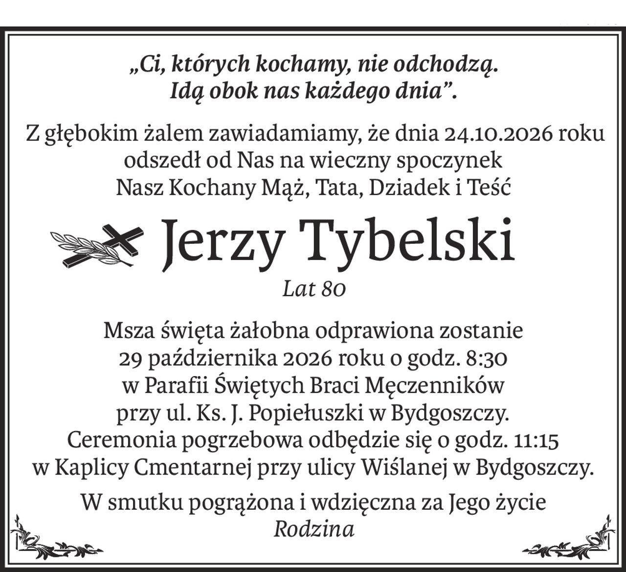 „Ci, których kochamy, nie odchodzą. 
Idą obok nas każdego dnia”.
 Z głębokim żalem zawiadamiamy, że dnia 24.10.2026 roku 
odszedł od Nas na wieczny spoczynek
Nasz Kochany Mąż, Tata, Dziadek i Teść
Śp.Jerzy Tybelski
Lat 80
Msza święta żałobna odprawiona zostanie 
29 października 2026 roku o godz. 8:30 
w Parafii Świętych Braci Męczenników 
przy ul. Ks. J. Popiełuszki w Bydgoszczy. 
Ceremonia pogrzebowa odbędzie się o godz. 11:15 
w Kaplicy Cmentarnej przy ulicy Wiślanej w Bydgoszczy.
W smutku pogrążona i wdzięczna za Jego życie
Rodzina
