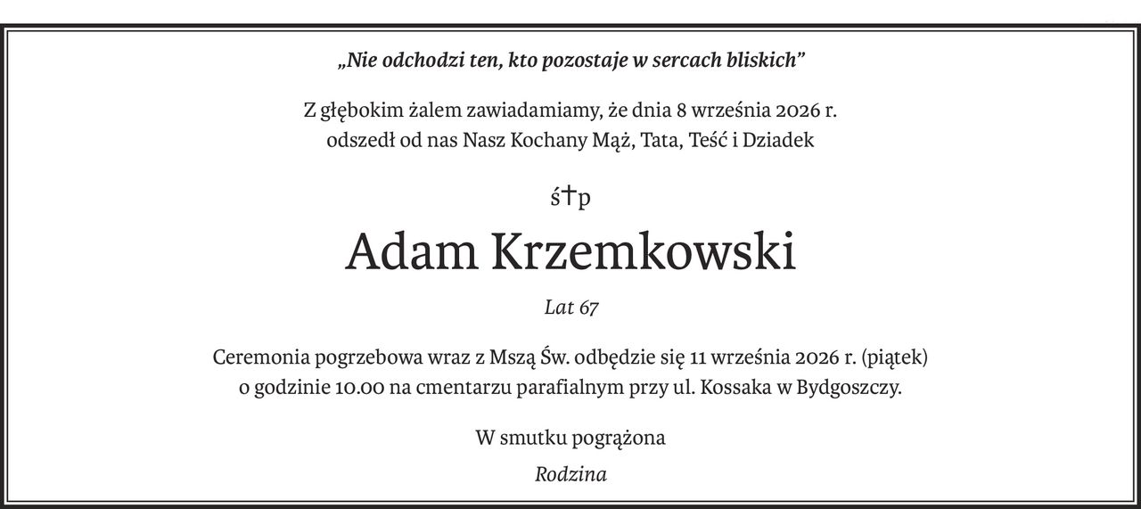 „Nie odchodzi ten, kto pozostaje w sercach bliskich”
Z głębokim żalem zawiadamiamy, że dnia 8 września 2026 r.
odszedł od nas Nasz Kochany Mąż, Tata, Teść i Dziadek
ś+p
Adam Krzemkowski
Lat 67
Ceremonia pogrzebowa wraz z Mszą Św. odbędzie się 11 września 2026 r. (piątek)
o godzinie 10.00 na cmentarzu parafialnym przy ul. Kossaka w Bydgoszczy.
W smutku pogrążona
Rodzina