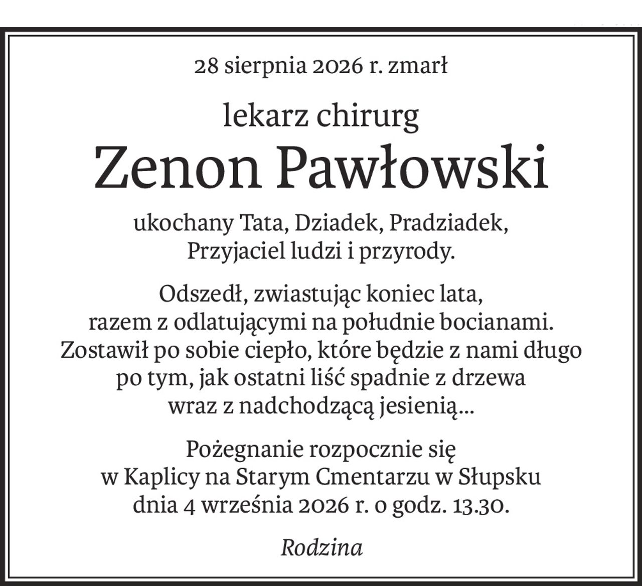 28 sierpnia 2026 r. zmarł
lekarz chirurg
Zenon Pawłowski
ukochany Tata, Dziadek, Pradziadek,
Przyjaciel ludzi i przyrody.
Odszedł, zwiastując koniec lata, 
razem z odlatującymi na południe bocianami. 
Zostawił po sobie ciepło, które będzie z nami długo 
po tym, jak ostatni liść spadnie z drzewa 
wraz z nadchodzącą jesienią…
Pożegnanie rozpocznie się 
w Kaplicy na Starym Cmentarzu w Słupsku 
dnia 4 września 2026 r. o godz. 13.30.
Rodzina