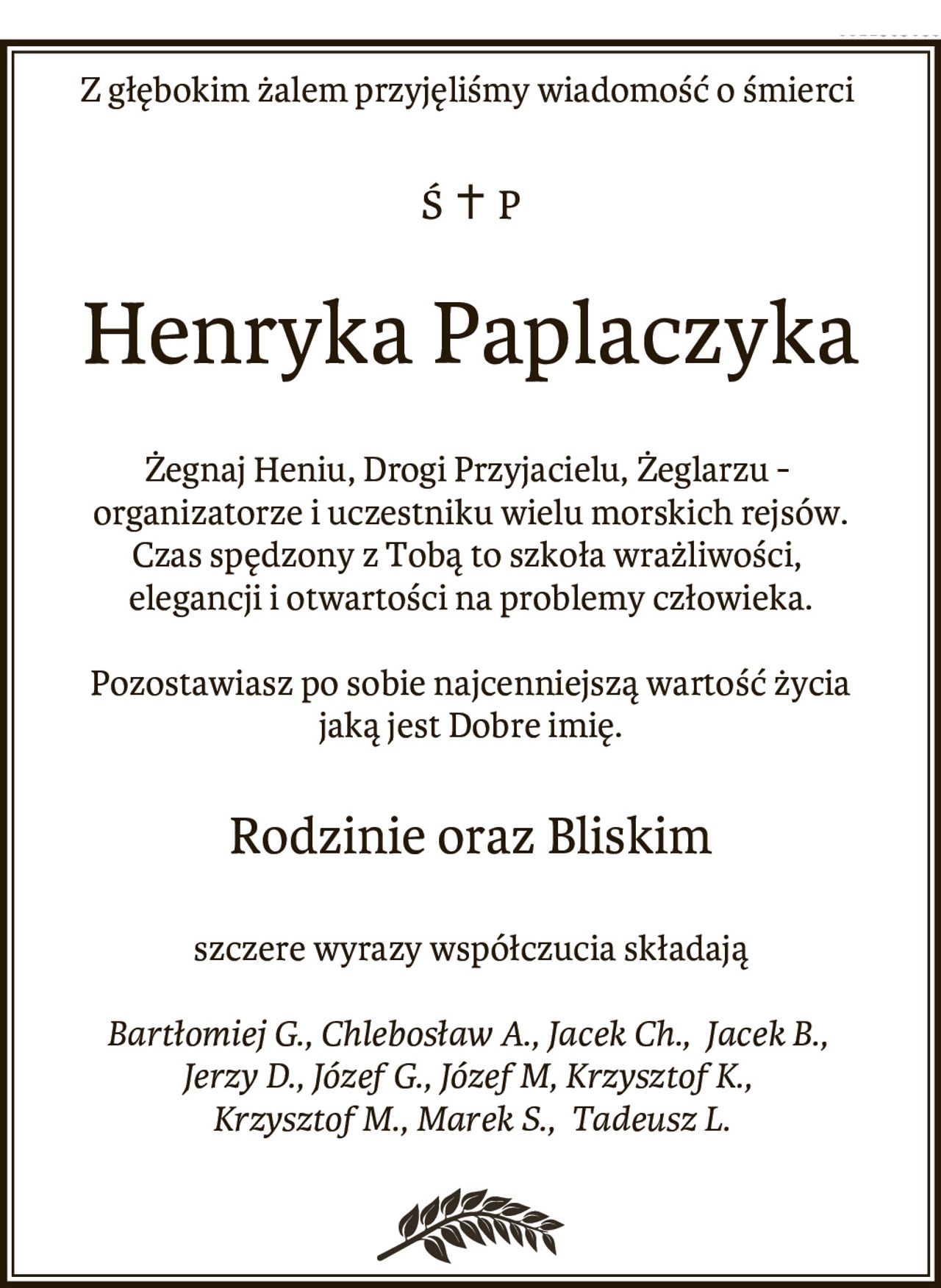 Z głębokim żalem przyjęliśmy wiadomość o śmierci
Ś  + P
Henryka Paplaczyka
Żegnaj Heniu, Drogi Przyjacielu, Żeglarzu -
organizatorze i uczestniku wielu morskich rejsów.
Czas spędzony z Tobą to szkoła wrażliwości,
elegancji i otwartości na problemy człowieka.
Pozostawiasz po sobie najcenniejszą wartość życia
jaką jest Dobre imię.
Rodzinie oraz Bliskim
szczere wyrazy współczucia 
składają
Bartłomiej G., Chlebosław A., Jacek Ch., Jacek B.,
Jerzy D., Józef G., Józef M, Krzysztof K.,
Krzysztof M., Marek S., Tadeusz L.
--
