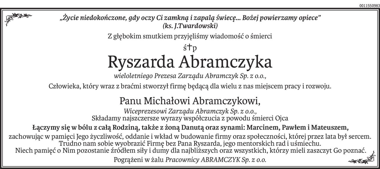 „Życie niedokończone, gdy oczy Ci zamkną i zapalą świecę... Bożej powierzamy opiece”
(ks. J.Twardowski)
Z głębokim smutkiem przyjęliśmy wiadomość o śmierci
ś+p
Ryszarda Abramczyka
wieloletniego Prezesa Zarządu Abramczyk Sp. z o.o.,
Człowieka, który wraz z braćmi stworzył firmę będącą dla wielu z nas miejscem pracy i rozwoju.
Panu Michałowi Abramczykowi,
Wiceprezesowi Zarządu Abramczyk Sp. z o.o.,
Składamy najszczersze wyrazy współczucia z powodu śmierci Ojca
 Łączymy się w bólu z całą Rodziną, także z żoną Danutą oraz synami: Marcinem, Pawłem i Mateuszem,
zachowując w pamięci Jego życzliwość, oddanie i wkład w budowanie firmy oraz społeczności, której przez lata był sercem. Trudno nam sobie wyobrazić Firmę bez Pana Ryszarda, jego mentorskich rad i uśmiechu.
 Niech pamięć o Nim pozostanie źródłem siły i dumy dla najbliższych oraz wszystkich, którzy mieli zaszczyt Go poznać.
Pogrążeni w żaluPracownicy ABRAMCZYK Sp. z o.o.
