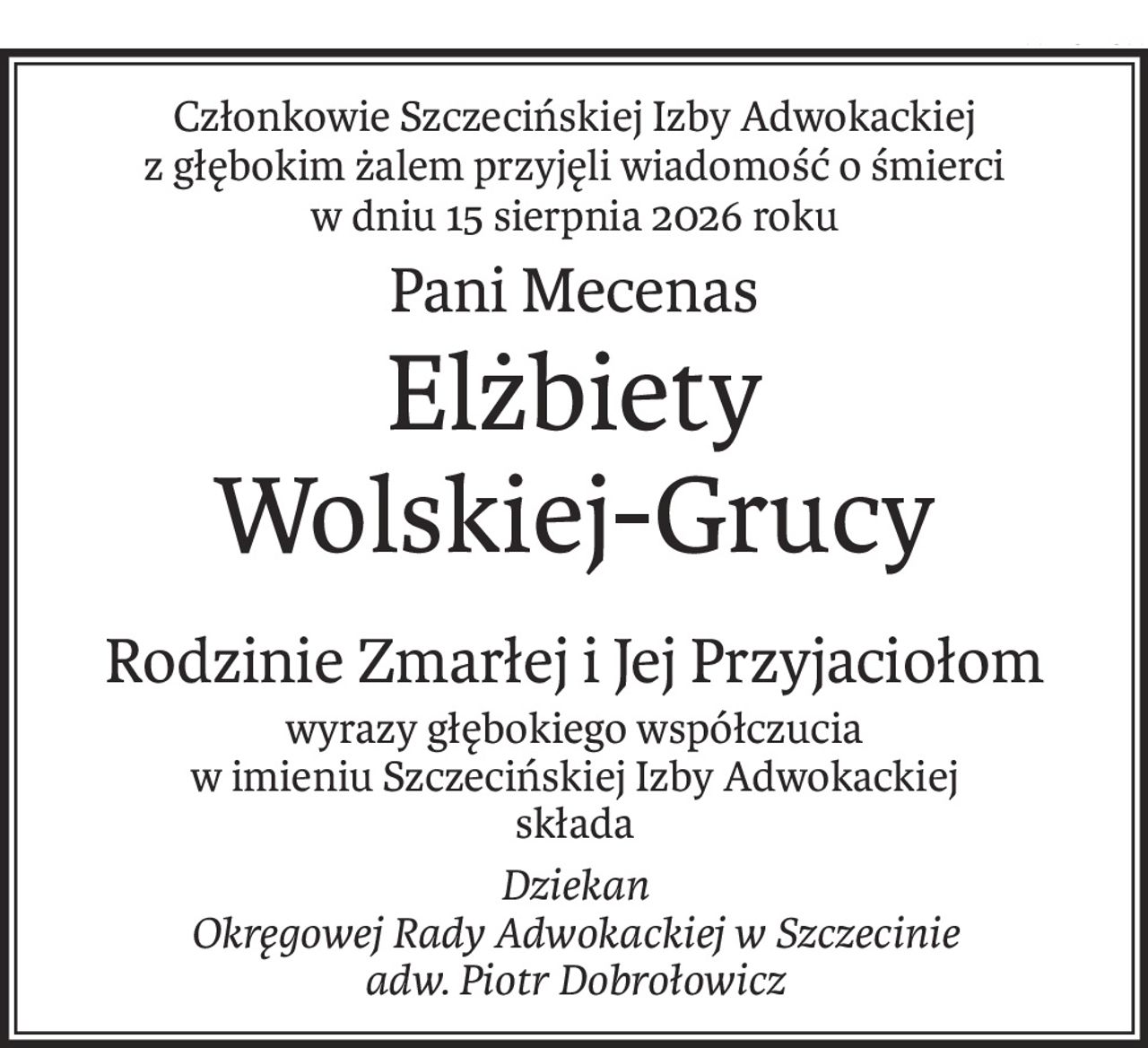Członkowie Szczecińskiej Izby Adwokackiej
z głębokim żalem przyjęli wiadomość o śmierci
w dniu 15 sierpnia 2026 roku
Pani Mecenas
Elżbiety
Wolskiej-Grucy
Rodzinie Zmarłej i Jej Przyjaciołom
wyrazy głębokiego współczucia
w imieniu Szczecińskiej Izby Adwokackiej
składa
Dziekan
Okręgowej Rady Adwokackiej w Szczecinie
adw. Piotr Dobrołowicz