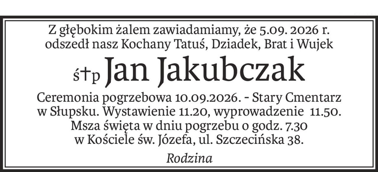 Z głębokim żalem zawiadamiamy, że 5.09. 2026 r.
odszedł nasz Kochany Tatuś, Dziadek, Brat i Wujek
ś+pJan Jakubczak
Ceremonia pogrzebowa 10.09.2026. - Stary Cmentarz w Słupsku. Wystawienie 11.20, wyprowadzenie 11.50.
Msza święta w dniu pogrzebu o godz. 7.30
w Kościele św. Józefa, ul. Szczecińska 38.
Rodzina