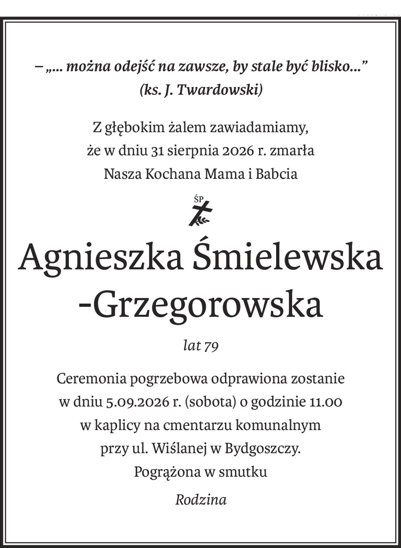 – „... można odejść na zawsze, by stale być blisko...”
(ks. J. Twardowski)
Z głębokim żalem zawiadamiamy,
że w dniu 31 sierpnia 2026 r. zmarła
Nasza Kochana Mama i Babcia
ś+p
Agnieszka Śmielewska
-Grzegorowska
lat 79
Ceremonia pogrzebowa odprawiona zostanie
w dniu 5.09.2026 r. (sobota) o godzinie 11.00
w kaplicy na cmentarzu komunalnym
przy ul. Wiślanej w Bydgoszczy.
Pogrążona w smutku
Rodzina