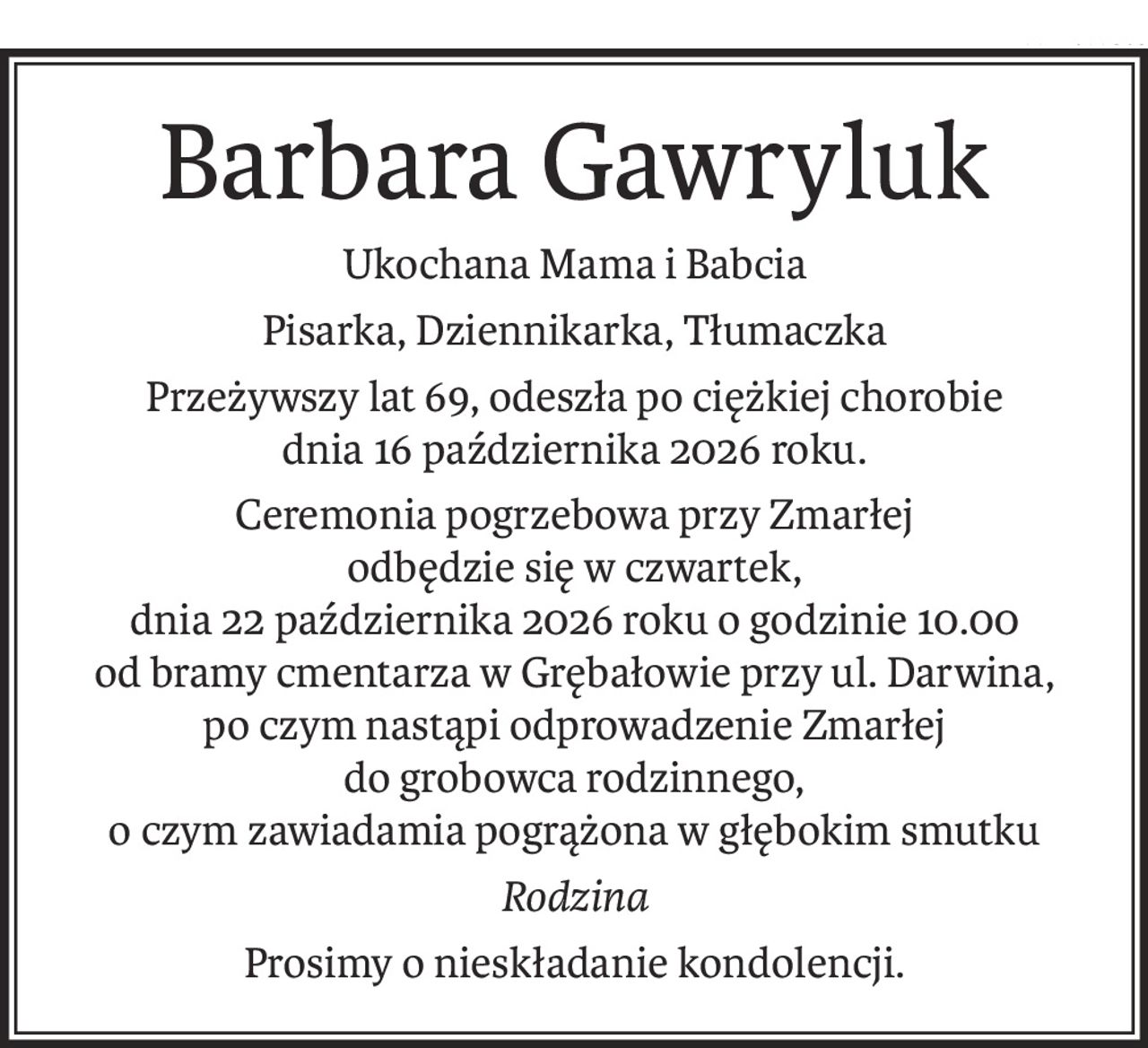 Barbara Gawryluk
Ukochana Mama i Babcia
Pisarka, Dziennikarka, Tłumaczka
Przeżywszy lat 69, odeszła po ciężkiej chorobie
dnia 16 października 2026 roku.
Ceremonia pogrzebowa przy Zmarłej
odbędzie się w czwartek,
dnia 22 października 2026 roku o godzinie 10.00
od bramy cmentarza w Grębałowie przy ul. Darwina,
po czym nastąpi odprowadzenie Zmarłej
do grobowca rodzinnego,
o czym zawiadamia pogrążona w głębokim smutku
Rodzina
Prosimy o nieskładanie kondolencji.