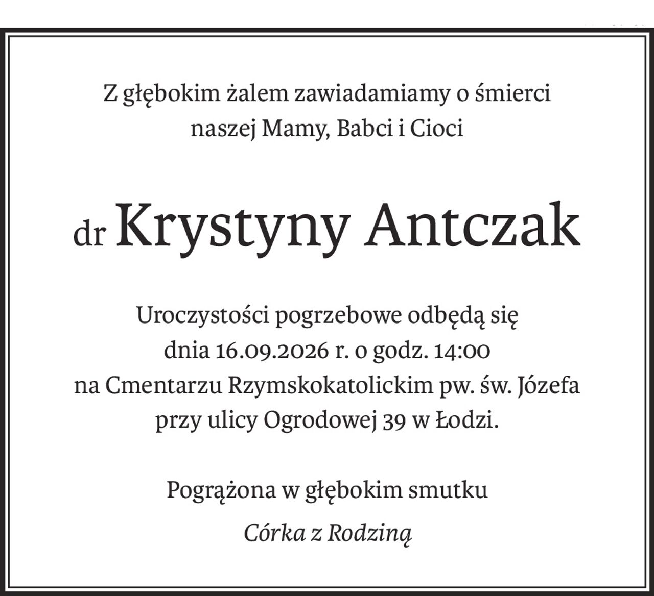Z głębokim żalem zawiadamiamy o śmierci
naszej Mamy, Babci i Cioci
drKrystyny Antczak
Uroczystości pogrzebowe odbędą się
dnia 16.09.2026 r. o godz. 14:00
na Cmentarzu Rzymskokatolickim pw. św. Józefa
przy ulicy Ogrodowej 39 w Łodzi.
Pogrążona w głębokim smutku
Córka z Rodziną