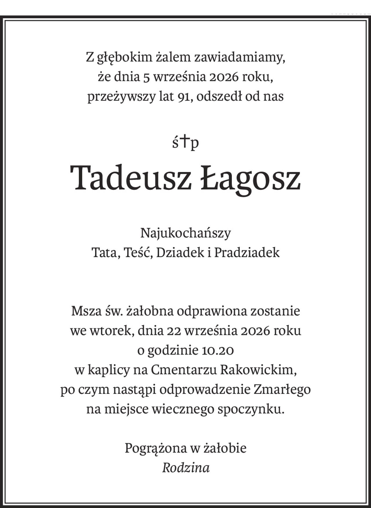 Z głębokim żalem zawiadamiamy,
że dnia 5 września 2026 roku,
przeżywszy lat 91, odszedł od nas
ś+p
Tadeusz Łagosz
Najukochańszy
Tata, Teść, Dziadek i Pradziadek
Msza św. żałobna odprawiona zostanie
we wtorek, dnia 22 września 2026 roku
o godzinie 10.20
w kaplicy na Cmentarzu Rakowickim,
po czym nastąpi odprowadzenie Zmarłego
na miejsce wiecznego spoczynku.
Pogrążona w żałobie
Rodzina