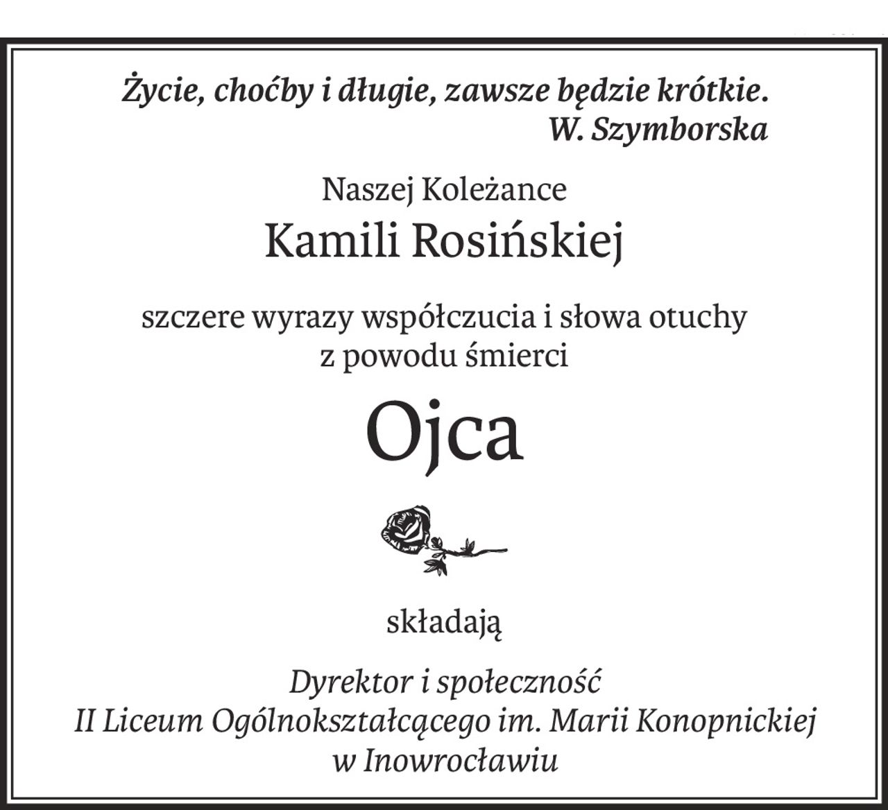 Życie, choćby i długie, zawsze będzie krótkie.
 W. Szymborska
Naszej Koleżance
Kamili Rosińskiej
szczere wyrazy współczucia i słowa otuchy
z powodu śmierci
Ojca
składają
Dyrektor i społeczność
II Liceum Ogólnokształcącego im. Marii Konopnickiej
w Inowrocławiu