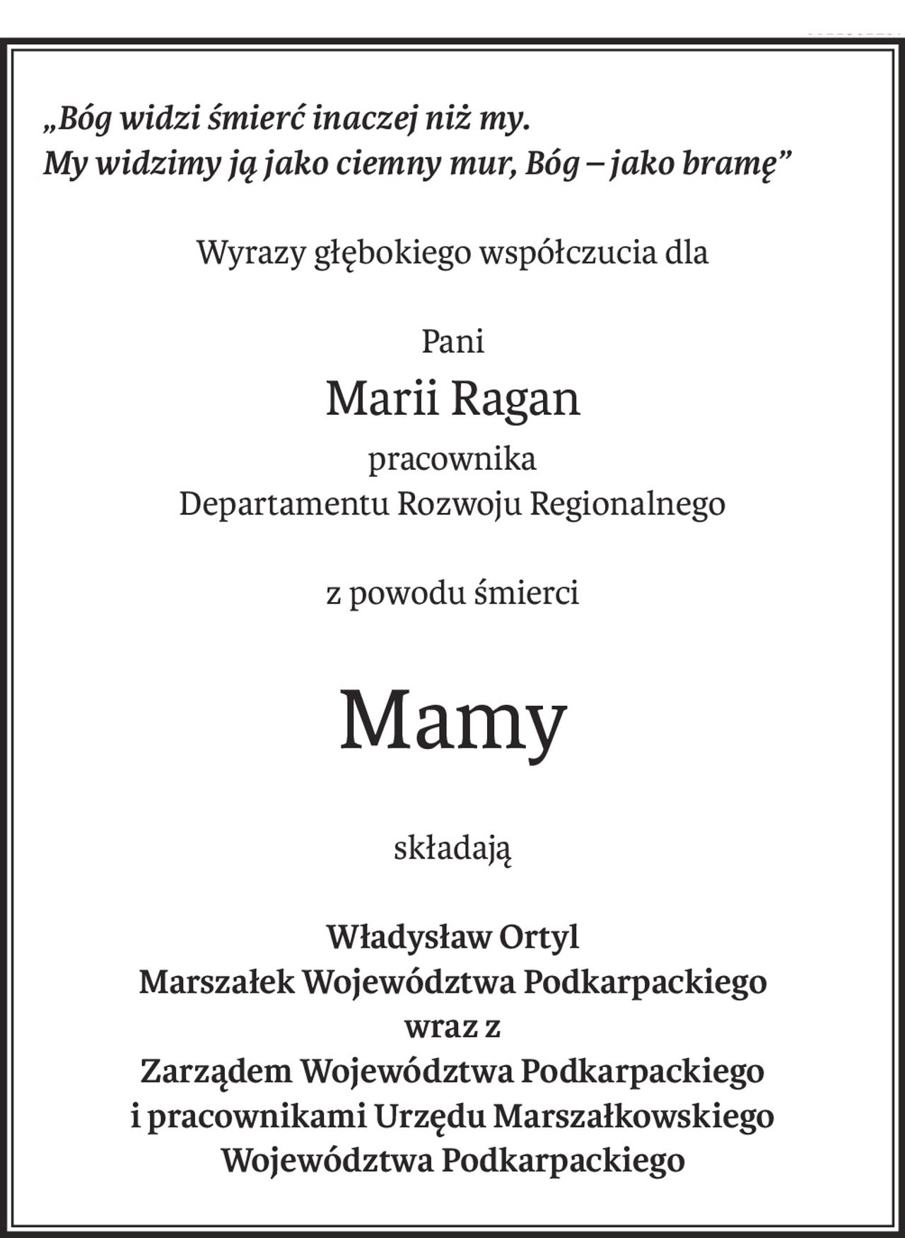 „Bóg widzi śmierć inaczej niż my.
My widzimy ją jako ciemny mur, Bóg – jako bramę”
Wyrazy głębokiego współczucia dla
Pani
Marii Ragan
pracownika
Departamentu Rozwoju Regionalnego
z powodu śmierci
Mamy
składają
Władysław Ortyl
Marszałek Województwa Podkarpackiego
wraz z
Zarządem Województwa Podkarpackiego
i pracownikami Urzędu Marszałkowskiego
Województwa Podkarpackiego