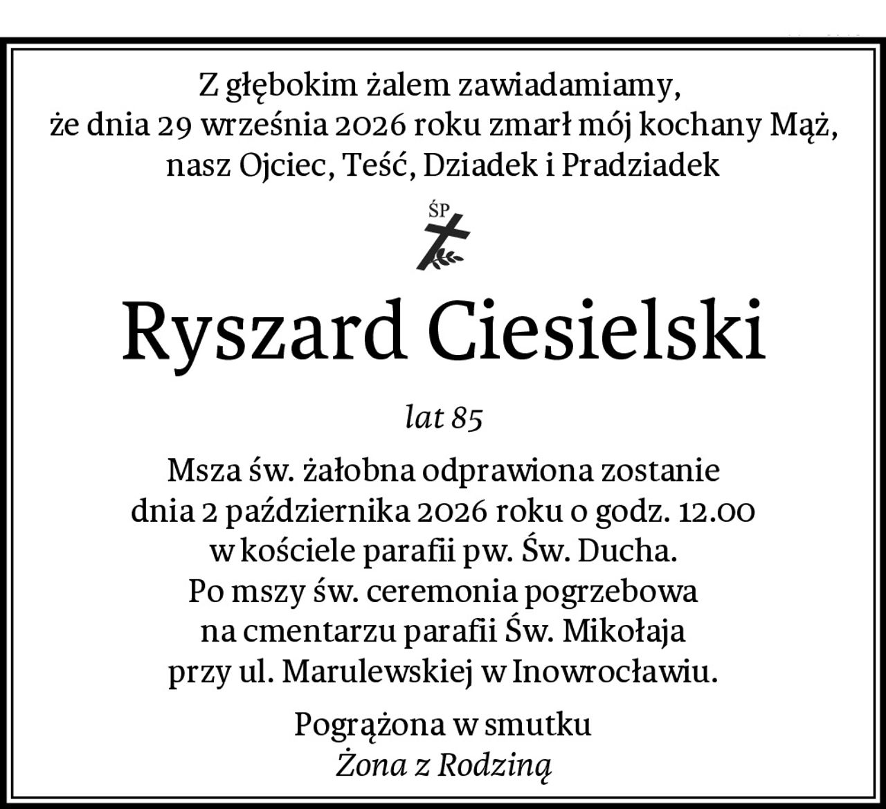 Z głębokim żalem zawiadamiamy, 
że dnia 29 września 2026 roku zmarł mój kochany Mąż,
nasz Ojciec, Teść, Dziadek i Pradziadek
Ryszard Ciesielski
lat 85
Msza św. żałobna odprawiona zostanie
dnia 2 października 2026 roku o godz. 12.00
w kościele parafii pw. Św. Ducha.
Po mszy św. ceremonia pogrzebowa
na cmentarzu parafii Św. Mikołaja
przy ul. Marulewskiej w Inowrocławiu.
Pogrążona w smutku
Żona z Rodziną
