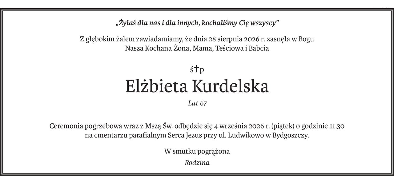 „Żyłaś dla nas i dla innych, kochaliśmy Cię wszyscy”
Z głębokim żalem zawiadamiamy, że dnia 28 sierpnia 2026 r. zasnęła w Bogu
Nasza Kochana Żona, Mama, Teściowa i Babcia
ś+p
Elżbieta Kurdelska
Lat 67
Ceremonia pogrzebowa wraz z Mszą Św. odbędzie się 4 września 2026 r. (piątek) o godzinie 11.30
na cmentarzu parafialnym Serca Jezus przy ul. Ludwikowo w Bydgoszczy.
W smutku pogrążona
Rodzina