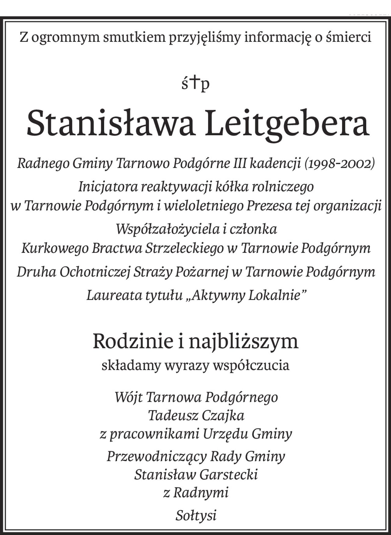 Z ogromnym smutkiem przyjęliśmy informację o śmierci
ś+p
Stanisława Leitgebera
Radnego Gminy Tarnowo Podgórne III kadencji (1998-2002)
Inicjatora reaktywacji kółka rolniczego 
w Tarnowie Podgórnym i wieloletniego Prezesa tej organizacji
Współzałożyciela i członka 
Kurkowego Bractwa Strzeleckiego w Tarnowie Podgórnym
Druha Ochotniczej Straży Pożarnej w Tarnowie Podgórnym
Laureata tytułu „Aktywny Lokalnie”
Rodzinie i najbliższym
składamy wyrazy współczucia
Wójt Tarnowa Podgórnego
Tadeusz Czajka 
z pracownikami Urzędu Gminy
Przewodniczący Rady Gminy
Stanisław Garstecki 
z Radnymi
Sołtysi
