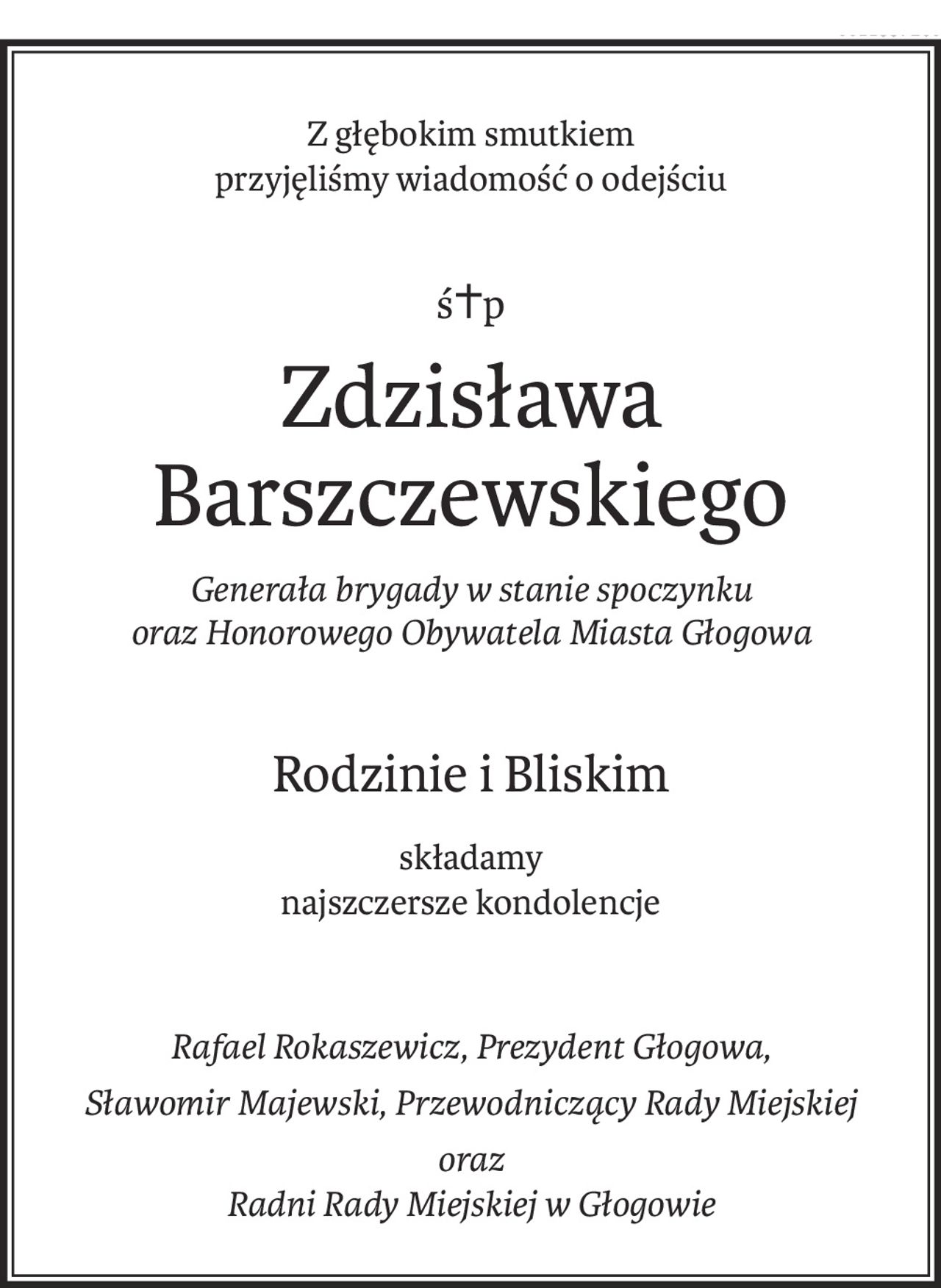 Z głębokim smutkiem 
przyjęliśmy wiadomość o odejściu
ś+p
Zdzisława Barszczewskiego
Generała brygady w stanie spoczynku 
oraz Honorowego Obywatela Miasta Głogowa
Rodzinie i Bliskim
składamy
najszczersze kondolencje
Rafael Rokaszewicz, Prezydent Głogowa,
Sławomir Majewski, Przewodniczący Rady Miejskiej
oraz 
Radni Rady Miejskiej w Głogowie