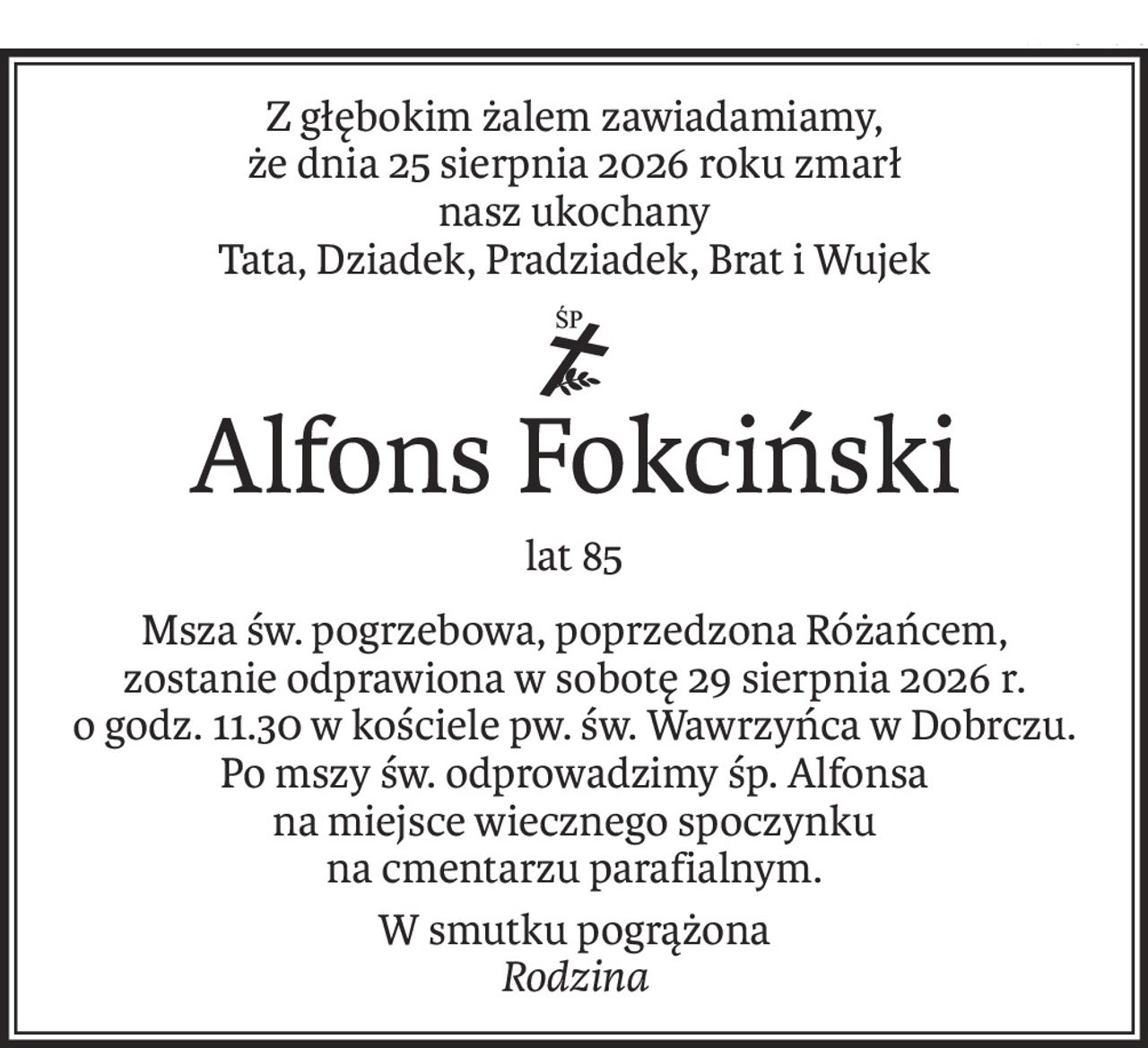 Z głębokim żalem zawiadamiamy,
że dnia 25 sierpnia 2026 roku zmarł
nasz ukochany
Tata, Dziadek, Pradziadek, Brat i Wujek
ś+p
Alfons Fokciński
lat 85
Msza św. pogrzebowa, poprzedzona Różańcem,
zostanie odprawiona w sobotę 29 sierpnia 2026 r.
o godz. 11.30 w kościele pw. św. Wawrzyńca w Dobrczu.
Po mszy św. odprowadzimy śp. Alfonsa
na miejsce wiecznego spoczynku
na cmentarzu parafialnym.
W smutku pogrążona
Rodzina