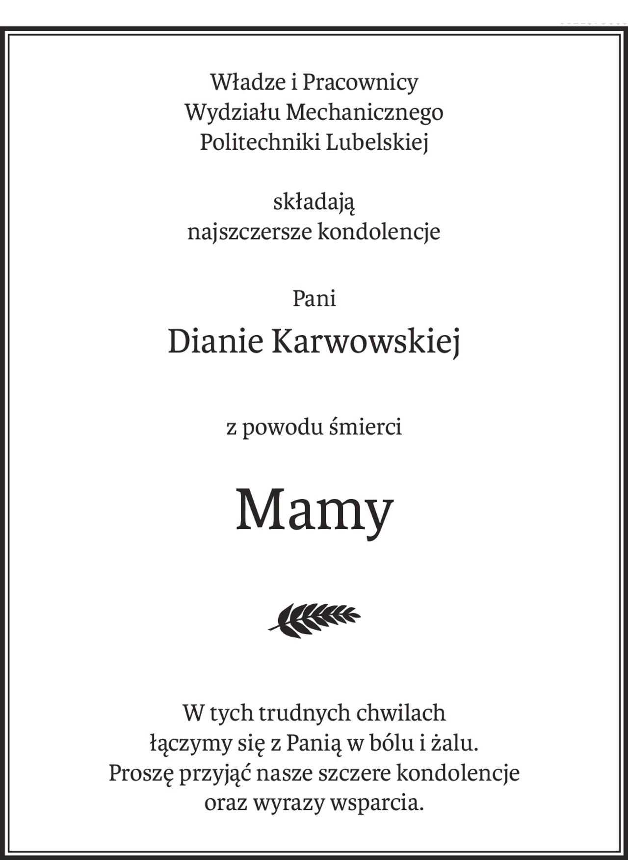 Władze i Pracownicy 
Wydziału Mechanicznego 
Politechniki Lubelskiej
składają 
najszczersze kondolencje
Pani
Dianie Karwowskiej
z powodu śmierci
Mamy

W tych trudnych chwilach 
łączymy się z Panią w bólu i żalu.
Proszę przyjąć nasze szczere kondolencje 
oraz wyrazy wsparcia.