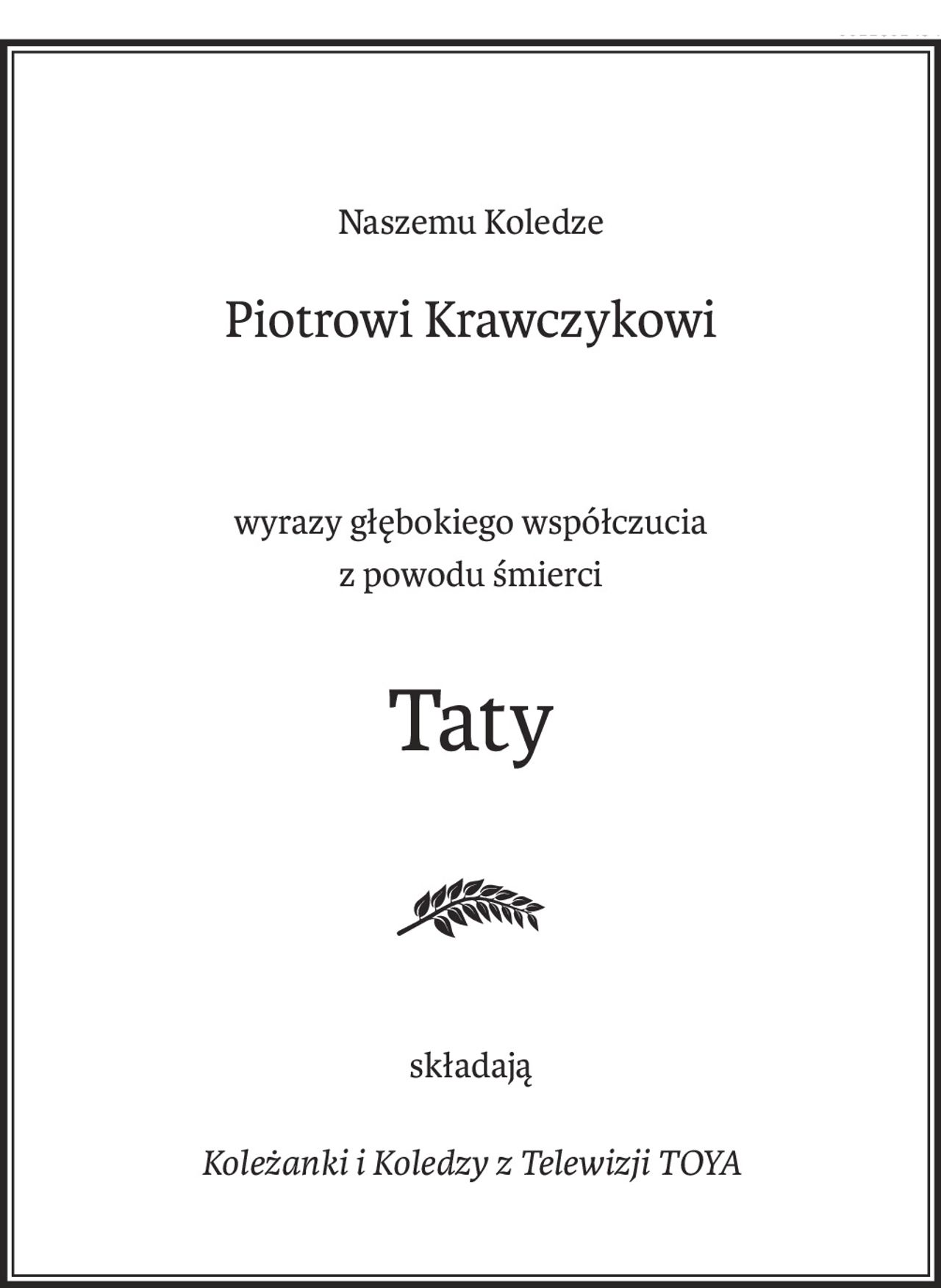 Naszemu Koledze
Piotrowi Krawczykowi
wyrazy głębokiego współczucia 
z powodu śmierci
Taty

składają
Koleżanki i Koledzy z Telewizji TOYA