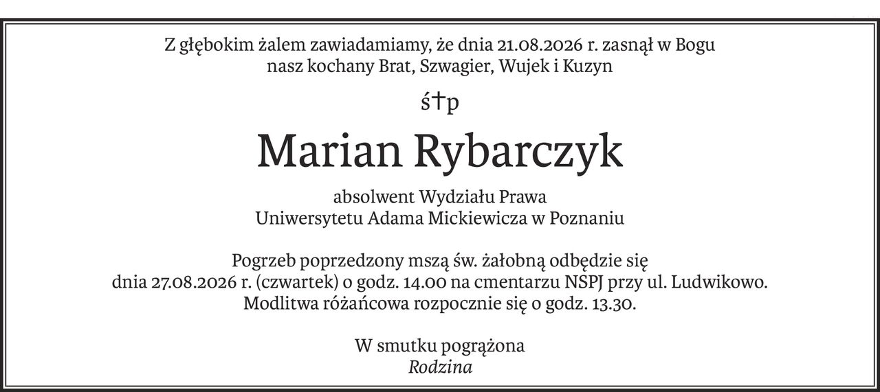 Z głębokim żalem zawiadamiamy, że dnia 21.08.2026 r. zasnął w Bogu
nasz kochany Brat, Szwagier, Wujek i Kuzyn
ś+p
Marian Rybarczyk
absolwent Wydziału Prawa 
Uniwersytetu Adama Mickiewicza w Poznaniu
Pogrzeb poprzedzony mszą św. żałobną odbędzie się
dnia 27.08.2026 r. (czwartek) o godz. 14.00 na cmentarzu NSPJ przy ul. Ludwikowo.
Modlitwa różańcowa rozpocznie się o godz. 13.30.
W smutku pogrążona
Rodzina