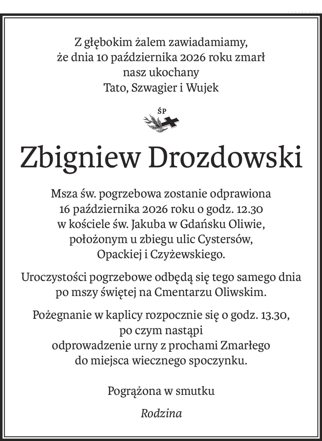 Z głębokim żalem zawiadamiamy,
że dnia 10 października 2026 roku zmarł
nasz ukochany
Tato, Szwagier i Wujek

ś+p
Zbigniew Drozdowski
Msza św. pogrzebowa zostanie odprawiona
16 października 2026 roku o godz. 12.30
w kościele św. Jakuba w Gdańsku Oliwie,
położonym u zbiegu ulic Cystersów, 
Opackiej i Czyżewskiego.
Uroczystości pogrzebowe odbędą się tego samego dnia
po mszy świętej na Cmentarzu Oliwskim.
Pożegnanie w kaplicy rozpocznie się o godz. 13.30,
po czym nastąpi
odprowadzenie urny z prochami Zmarłego
do miejsca wiecznego spoczynku.
Pogrążona w smutku
Rodzina
