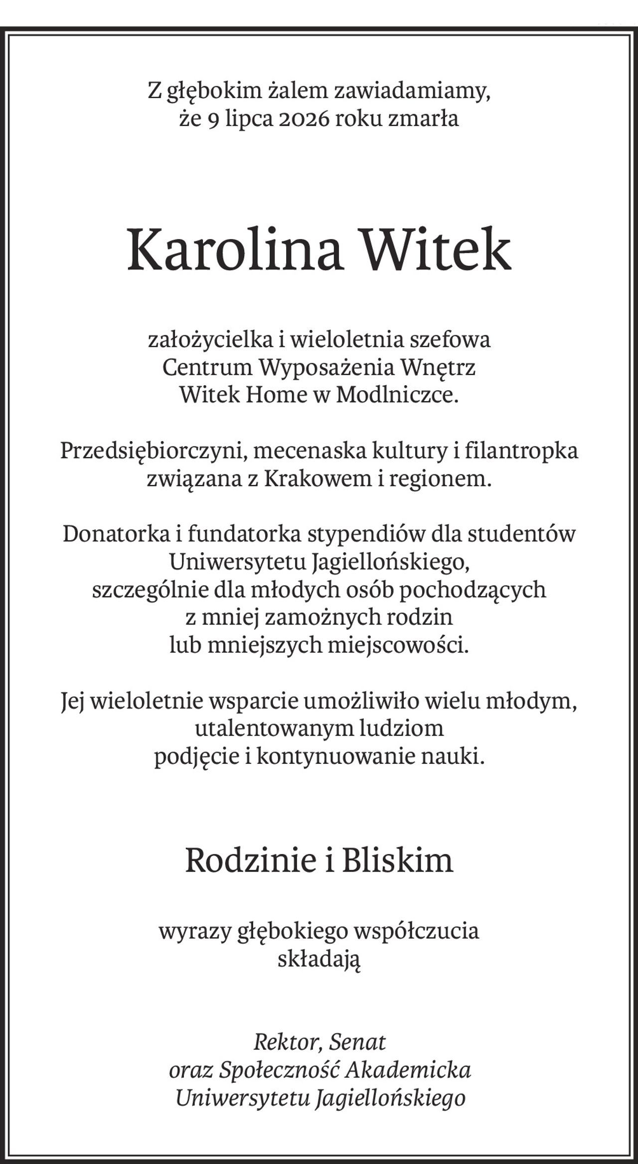 Z głębokim żalem zawiadamiamy,
że 9 lipca 2026 roku zmarła
Karolina Witek
założycielka i wieloletnia szefowa
Centrum Wyposażenia Wnętrz
Witek Home w Modlniczce.
Przedsiębiorczyni, mecenaska kultury i filantropka związana z Krakowem i regionem.
Donatorka i fundatorka stypendiów dla studentów Uniwersytetu Jagiellońskiego,
szczególnie dla młodych osób pochodzących z mniej zamożnych rodzin
lub mniejszych miejscowości.
Jej wieloletnie wsparcie umożliwiło wielu młodym, utalentowanym ludziom
podjęcie i kontynuowanie nauki.
Rodzinie i Bliskim
wyrazy głębokiego współczucia
składają
Rektor, Senat
oraz Społeczność Akademicka
Uniwersytetu Jagiellońskiego