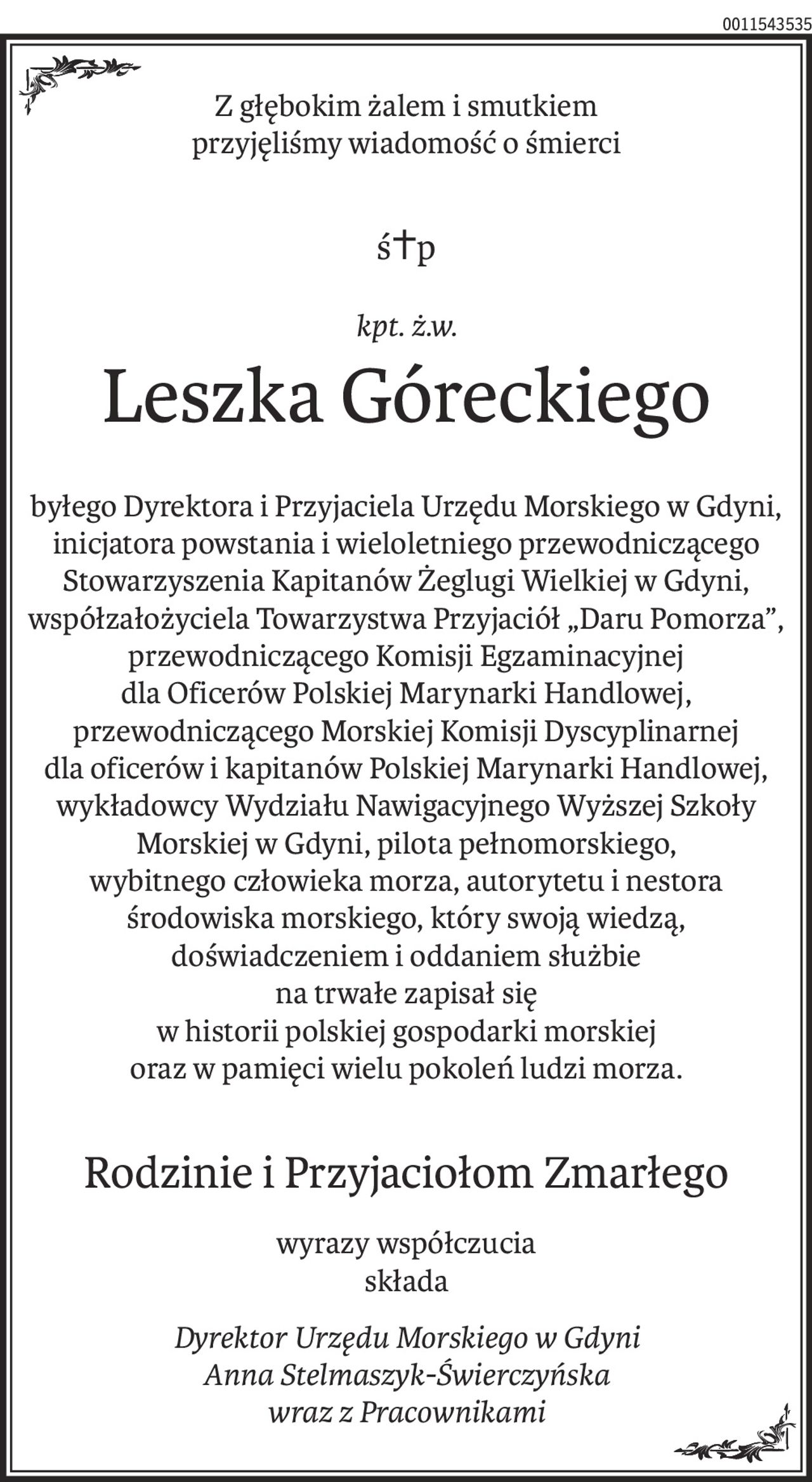 Z głębokim żalem i smutkiem
przyjęliśmy wiadomość o śmierci
ś+p
kpt. ż.w.
Leszka Góreckiego
byłego Dyrektora i Przyjaciela Urzędu Morskiego w Gdyni,
inicjatora powstania i wieloletniego przewodniczącego Stowarzyszenia Kapitanów Żeglugi Wielkiej w Gdyni, współzałożyciela Towarzystwa Przyjaciół „Daru Pomorza”,
przewodniczącego Komisji Egzaminacyjnej
dla Oficerów Polskiej Marynarki Handlowej, przewodniczącego Morskiej Komisji Dyscyplinarnej
dla oficerów i kapitanów Polskiej Marynarki Handlowej, wykładowcy Wydziału Nawigacyjnego Wyższej Szkoły Morskiej w Gdyni, pilota pełnomorskiego,
wybitnego człowieka morza, autorytetu i nestora środowiska morskiego, który swoją wiedzą, doświadczeniem i oddaniem służbie
na trwałe zapisał się
w historii polskiej gospodarki morskiej
oraz w pamięci wielu pokoleń ludzi morza.
Rodzinie i Przyjaciołom Zmarłego
wyrazy współczucia
składa
Dyrektor Urzędu Morskiego w Gdyni
Anna Stelmaszyk-Świerczyńska
wraz z Pracownikami