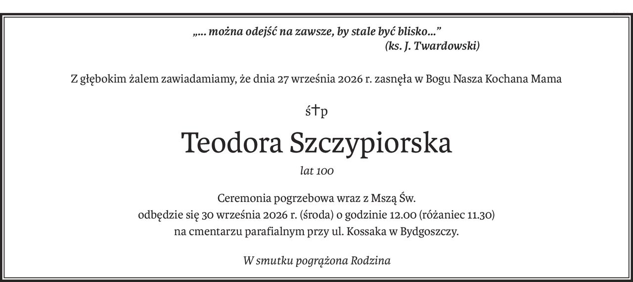 „... można odejść na zawsze, by stale być blisko...” 
(ks. J. Twardowski)
Z głębokim żalem zawiadamiamy, że dnia 27 września 2026 r. zasnęła w Bogu Nasza Kochana Mama
ś+p
Teodora Szczypiorska
lat 100
Ceremonia pogrzebowa wraz z Mszą Św.
odbędzie się 30 września 2026 r. (środa) o godzinie 12.00 (różaniec 11.30)
na cmentarzu parafialnym przy ul. Kossaka w Bydgoszczy.
W smutku pogrążona Rodzina