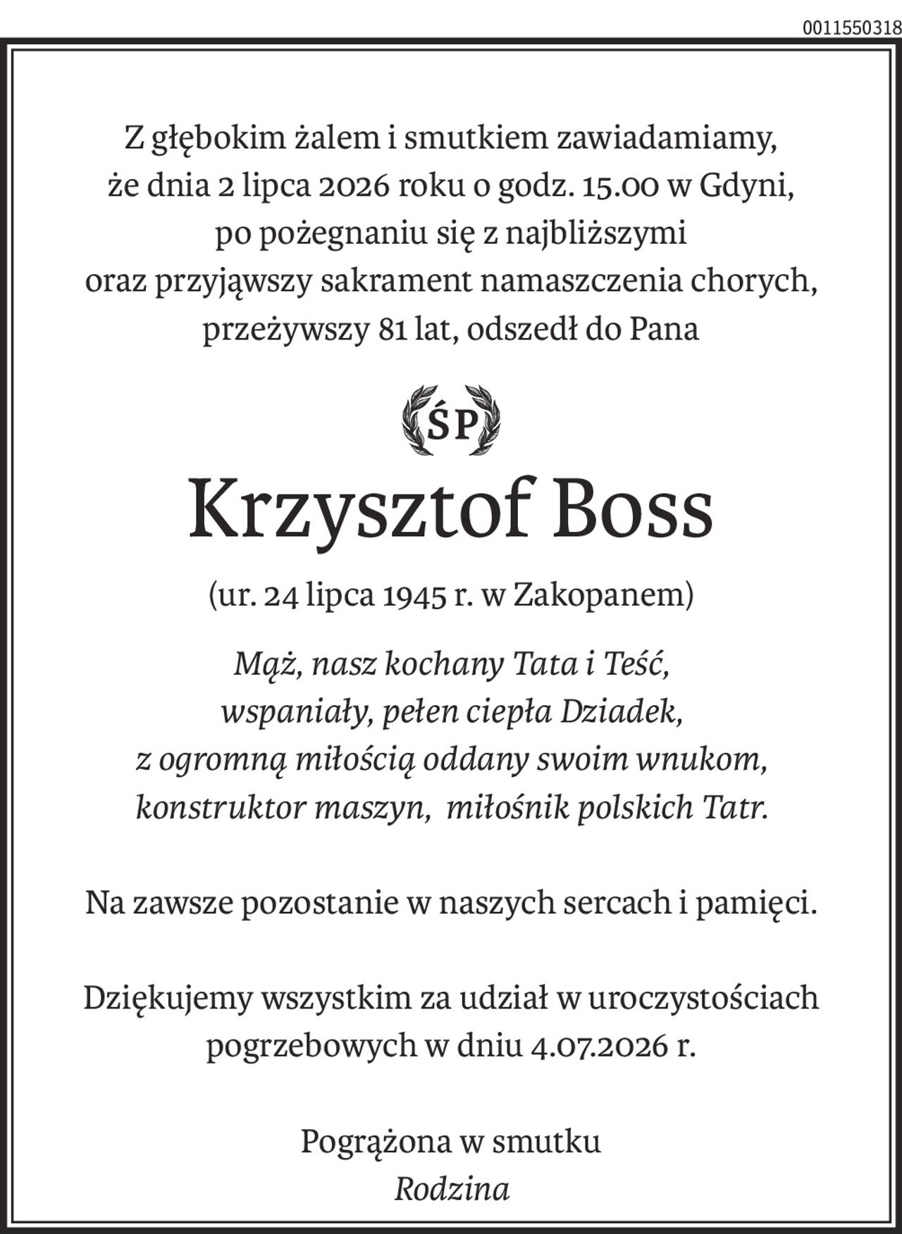 Z głębokim żalem i smutkiem zawiadamiamy,
że dnia 2 lipca 2026 roku o godz. 15.00 w Gdyni,
po pożegnaniu się z najbliższymi
oraz przyjąwszy sakrament namaszczenia chorych,
przeżywszy 81 lat, odszedł do Pana

Krzysztof Boss
(ur. 24 lipca 1945 r. w Zakopanem)
Mąż, nasz kochany Tata i Teść, 
wspaniały, pełen ciepła Dziadek,
z ogromną miłością oddany swoim wnukom,
konstruktor maszyn, miłośnik polskich Tatr.
Na zawsze pozostanie w naszych sercach i pamięci.
Dziękujemy wszystkim za udział w uroczystościach pogrzebowych w dniu 4.07.2026 r.
Pogrążona w smutku
Rodzina