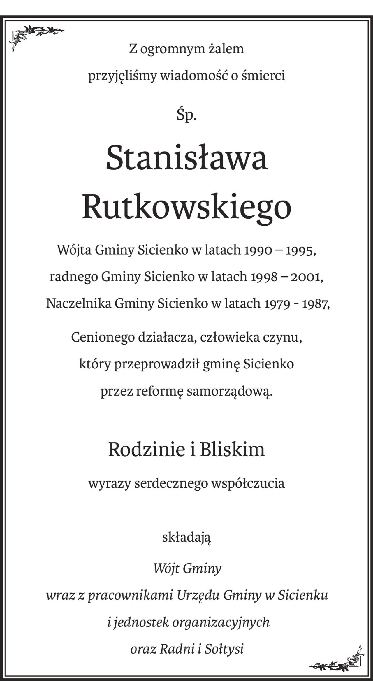 Z ogromnym żalem
przyjęliśmy wiadomość o śmierci
śp.
Stanisława Rutkowskiego
Wójta Gminy Sicienko w latach 1990 – 1995,
radnego Gminy Sicienko w latach 1998 – 2001,
 Naczelnika Gminy Sicienko w latach 1979 - 1987,
Cenionego działacza, człowieka czynu,
który przeprowadził gminę Sicienko
przez reformę samorządową.
Rodzinie i Bliskim
wyrazy serdecznego współczucia
składają
Wójt Gminy
wraz z pracownikami Urzędu Gminy w Sicienku
 i jednostek organizacyjnych
oraz Radni i Sołtysi