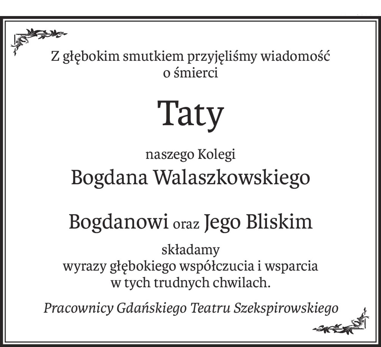 Z głębokim smutkiem przyjęliśmy wiadomość 
o śmierci
Taty
naszego Kolegi
Bogdana Walaszkowskiego
Bogdanowioraz Jego Bliskim
składamy
wyrazy głębokiego współczucia i wsparcia
w tych trudnych chwilach.
Pracownicy Gdańskiego Teatru Szekspirowskiego
