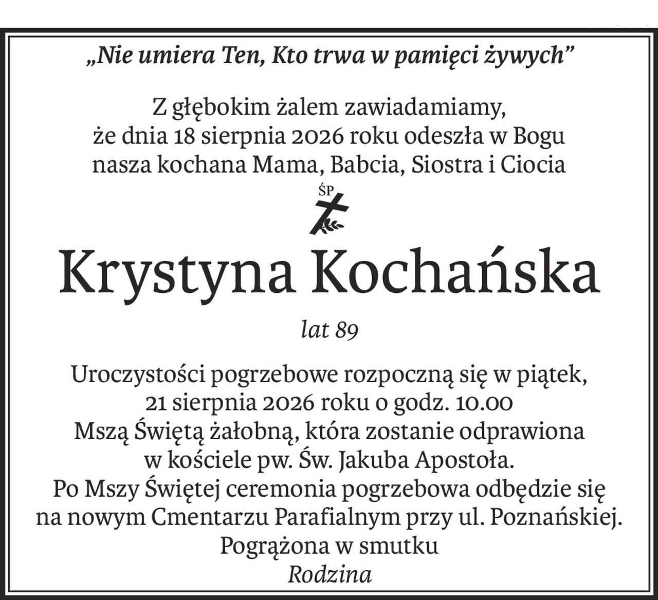 „Nie umiera Ten, Kto trwa w pamięci żywych”
Z głębokim żalem zawiadamiamy,
że dnia 18 sierpnia 2026 roku odeszła w Bogu
nasza kochana Mama, Babcia, Siostra i Ciocia

ś+p
Krystyna Kochańska
lat 89
Uroczystości pogrzebowe rozpoczną się w piątek,
21 sierpnia 2026 roku o godz. 10.00
Mszą Świętą żałobną, która zostanie odprawiona
w kościele pw. Św. Jakuba Apostoła.
Po Mszy Świętej ceremonia pogrzebowa odbędzie się
na nowym Cmentarzu Parafialnym przy ul. Poznańskiej. Pogrążona w smutku 
Rodzina