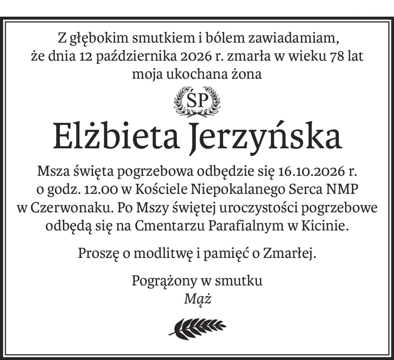 Z głębokim smutkiem i bólem zawiadamiam, 
że dnia 12 października 2026 r. zmarła w wieku 78 lat moja ukochana żona
ŚP
Elżbieta Jerzyńska
Msza święta pogrzebowa odbędzie się 16.10.2026 r. 
o godz. 12.00 w Kościele Niepokalanego Serca NMP 
w Czerwonaku. Po Mszy świętej uroczystości pogrzebowe 
odbędą się na Cmentarzu Parafialnym w Kicinie.
Proszę o modlitwę i pamięć o Zmarłej.
Pogrążony w smutku
Mąż