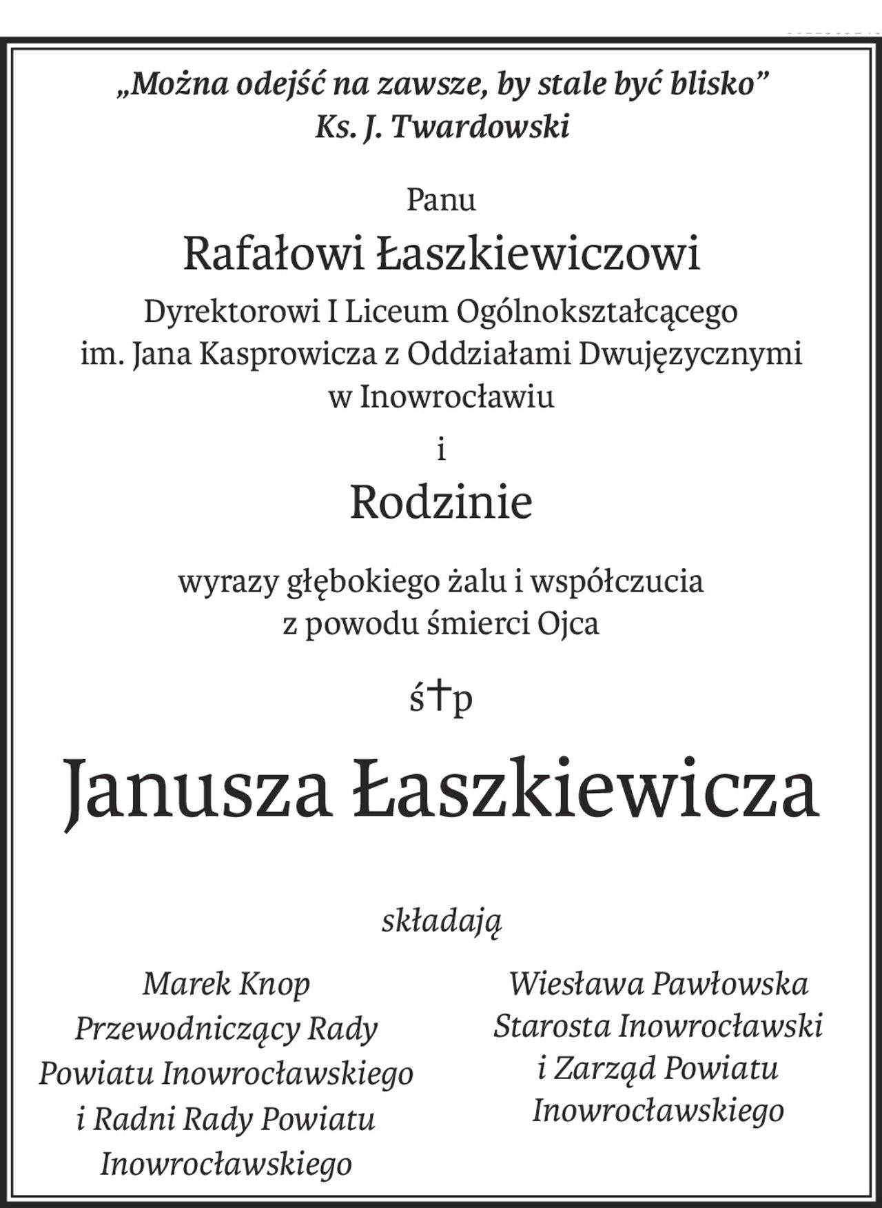 „Można odejść na zawsze, by stale być blisko”
Ks. J. Twardowski
Panu
Rafałowi Łaszkiewiczowi
Dyrektorowi I Liceum Ogólnokształcącego
im. Jana Kasprowicza z Oddziałami Dwujęzycznymi
w Inowrocławiu
i 
Rodzinie
wyrazy głębokiego żalu i współczucia
z powodu śmierci Ojca
ś+p
Janusza Łaszkiewicza
składają
Marek Knop Przewodniczący Rady Powiatu Inowrocławskiego i Radni Rady Powiatu Inowrocławskiego
Wiesława Pawłowska Starosta Inowrocławski i Zarząd Powiatu Inowrocławskiego