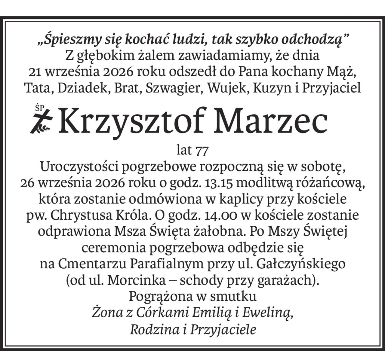 „Śpieszmy się kochać ludzi, tak szybko odchodzą”
Z głębokim żalem zawiadamiamy, że dnia
21 września 2026 roku odszedł do Pana kochany Mąż, Tata, Dziadek, Brat, Szwagier, Wujek, Kuzyn i Przyjaciel
ś+p
Krzysztof Marzec
lat 77
Uroczystości pogrzebowe rozpoczną się w sobotę,
26 września 2026 roku o godz. 13.15 modlitwą różańcową,
która zostanie odmówiona w kaplicy przy kościele
pw. Chrystusa Króla. O godz. 14.00 w kościele zostanie odprawiona Msza Święta żałobna. Po Mszy Świętej ceremonia pogrzebowa odbędzie się
na Cmentarzu Parafialnym przy ul. Gałczyńskiego
(od ul. Morcinka – schody przy garażach).
Pogrążona w smutku
Żona z Córkami Emilią i Eweliną,
Rodzina i Przyjaciele