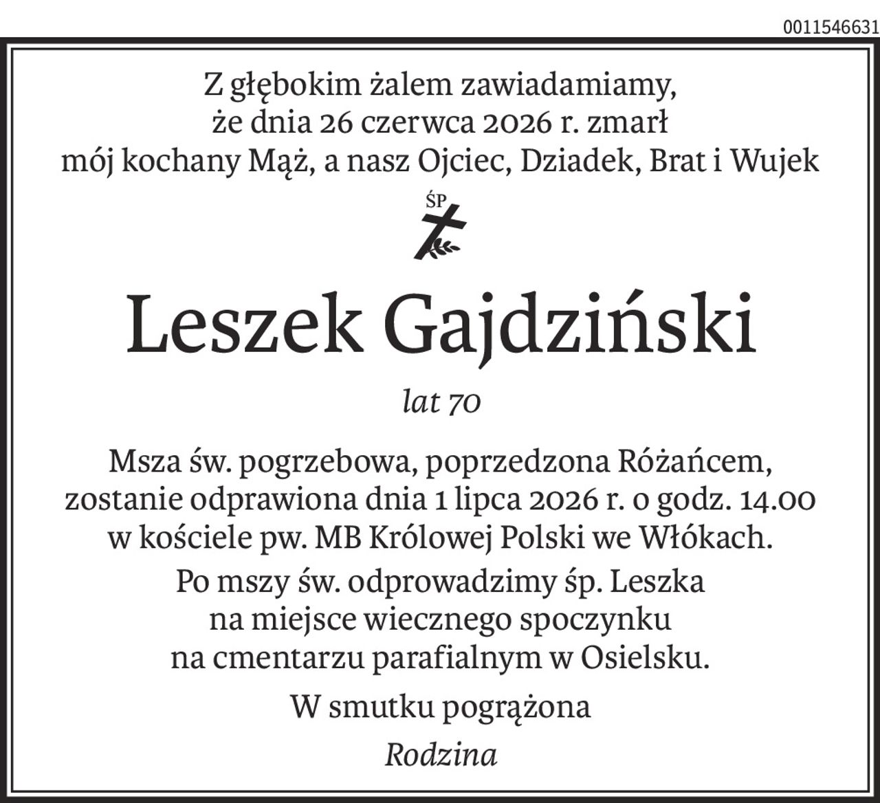 Z głębokim żalem zawiadamiamy,
że dnia 26 czerwca 2026 r. zmarł
mój kochany Mąż, a nasz Ojciec, Dziadek, Brat i Wujek

ś+p
Leszek Gajdziński
lat 70
Msza św. pogrzebowa, poprzedzona Różańcem,
zostanie odprawiona dnia 1 lipca 2026 r. o godz. 14.00
w kościele pw. MB Królowej Polski we Włókach.
Po mszy św. odprowadzimy śp. Leszka
na miejsce wiecznego spoczynku
na cmentarzu parafialnym w Osielsku.
W smutku pogrążona
Rodzina