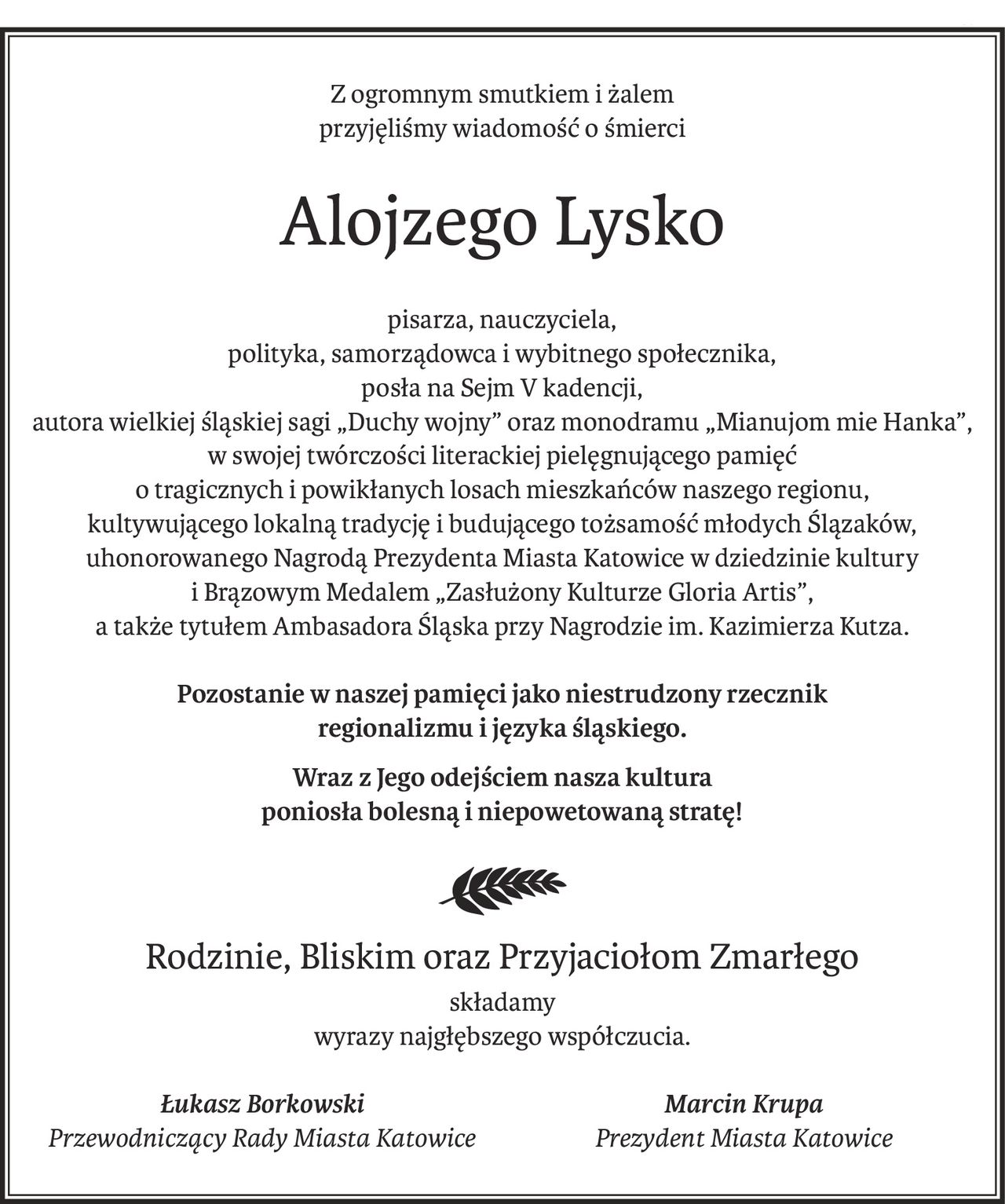Z ogromnym smutkiem i żalem
przyjęliśmy wiadomość o śmierci
Alojzego Lysko
pisarza, nauczyciela,
polityka, samorządowca i wybitnego społecznika,
posła na Sejm V kadencji,
autora wielkiej śląskiej sagi „Duchy wojny” oraz monodramu „Mianujom mie Hanka”, w swojej twórczości literackiej pielęgnującego pamięć
o tragicznych i powikłanych losach mieszkańców naszego regionu,
kultywującego lokalną tradycję i budującego tożsamość młodych Ślązaków,
uhonorowanego Nagrodą Prezydenta Miasta Katowice w dziedzinie kultury
i Brązowym Medalem „Zasłużony Kulturze Gloria Artis”,
a także tytułem Ambasadora Śląska przy Nagrodzie im. Kazimierza Kutza.
Pozostanie w naszej pamięci jako niestrudzony rzecznik
regionalizmu i języka śląskiego.
Wraz z Jego odejściem nasza kultura
poniosła bolesną i niepowetowaną stratę!
Rodzinie, Bliskim oraz Przyjaciołom Zmarłego
składamy
wyrazy najgłębszego współczucia.
Łukasz Borkowski
Przewodniczący Rady Miasta Katowice
Marcin Krupa
Prezydent Miasta Katowice