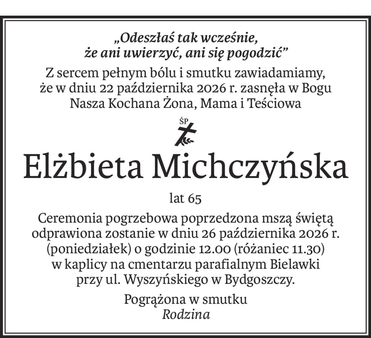 „Odeszłaś tak wcześnie,
że ani uwierzyć, ani się pogodzić”
Z sercem pełnym bólu i smutku zawiadamiamy,
że w dniu 22 października 2026 r. zasnęła w Bogu
Nasza Kochana Żona, Mama i Teściowa
ś+p
Elżbieta Michczyńska
lat 65
Ceremonia pogrzebowa poprzedzona mszą świętą odprawiona zostanie w dniu 26 października 2026 r. (poniedziałek) o godzinie 12.00 (różaniec 11.30)
w kaplicy na cmentarzu parafialnym Bielawki
przy ul. Wyszyńskiego w Bydgoszczy.
Pogrążona w smutku
Rodzina