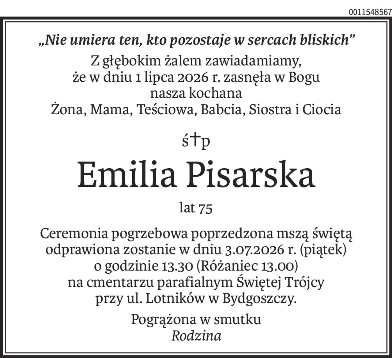 „Nie umiera ten, kto pozostaje w sercach bliskich”
Z głębokim żalem zawiadamiamy,
że w dniu 1 lipca 2026 r. zasnęła w Bogu
nasza kochana
Żona, Mama, Teściowa, Babcia, Siostra i Ciocia
ś+p
Emilia Pisarska
lat 75
Ceremonia pogrzebowa poprzedzona mszą świętą odprawiona zostanie w dniu 3.07.2026 r. (piątek)
o godzinie 13.30 (Różaniec 13.00)
na cmentarzu parafialnym Świętej Trójcy
przy ul. Lotników w Bydgoszczy.
Pogrążona w smutku
Rodzina