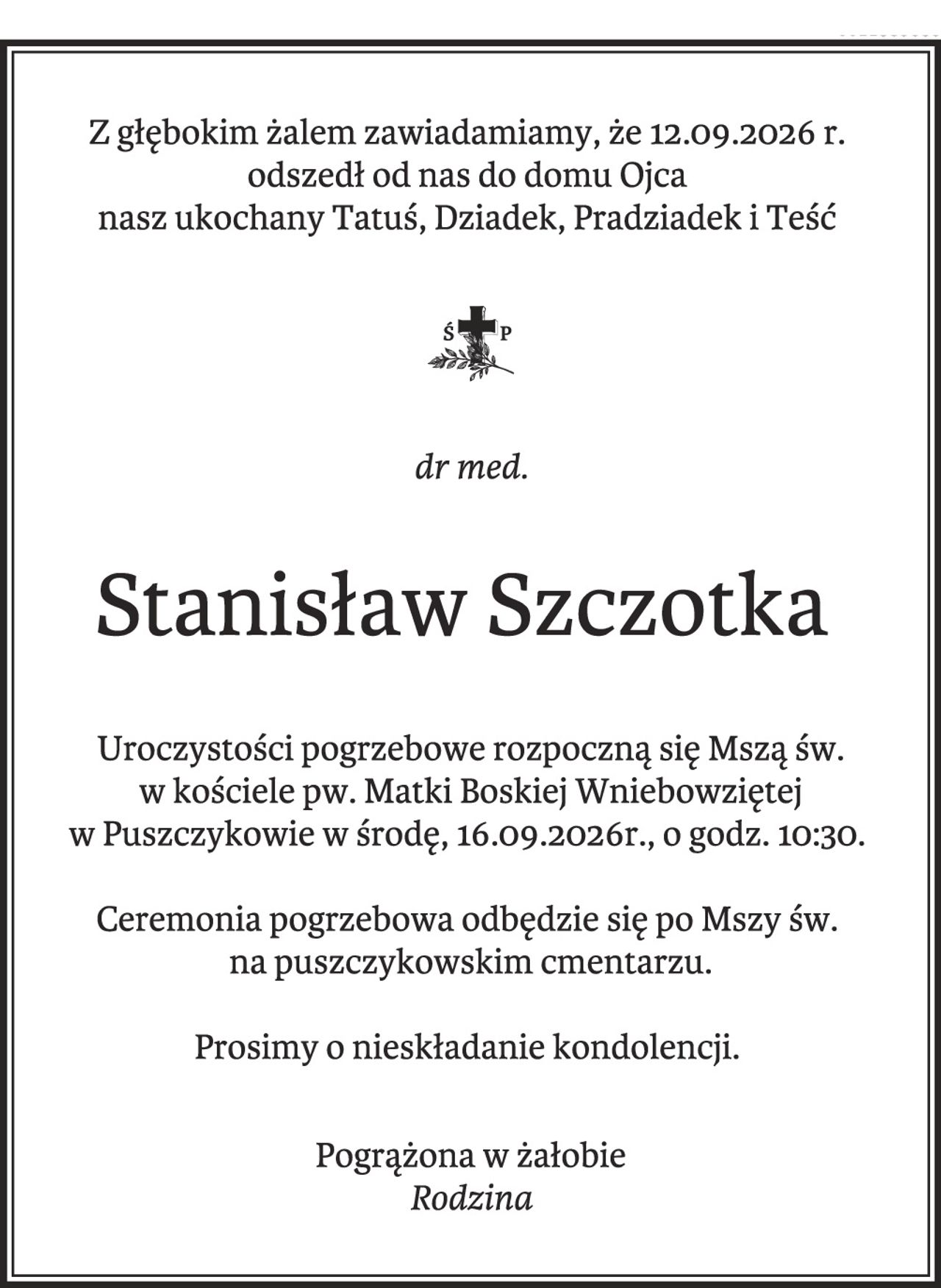 Z głębokim żalem zawiadamiamy, że 12.09.2026 r.
odszedł od nas do domu Ojca
nasz ukochany Tatuś, Dziadek, Pradziadek i Teść
dr med.
Stanisław Szczotka
Uroczystości pogrzebowe rozpoczną się Mszą św.
w kościele pw. Matki Boskiej Wniebowziętej
w Puszczykowie w środę, 16.09.2026r., o godz. 10:30.
Ceremonia pogrzebowa odbędzie się po Mszy św.
na puszczykowskim cmentarzu.
Prosimy o nieskładanie kondolencji.
Pogrążona w żałobie
Rodzina