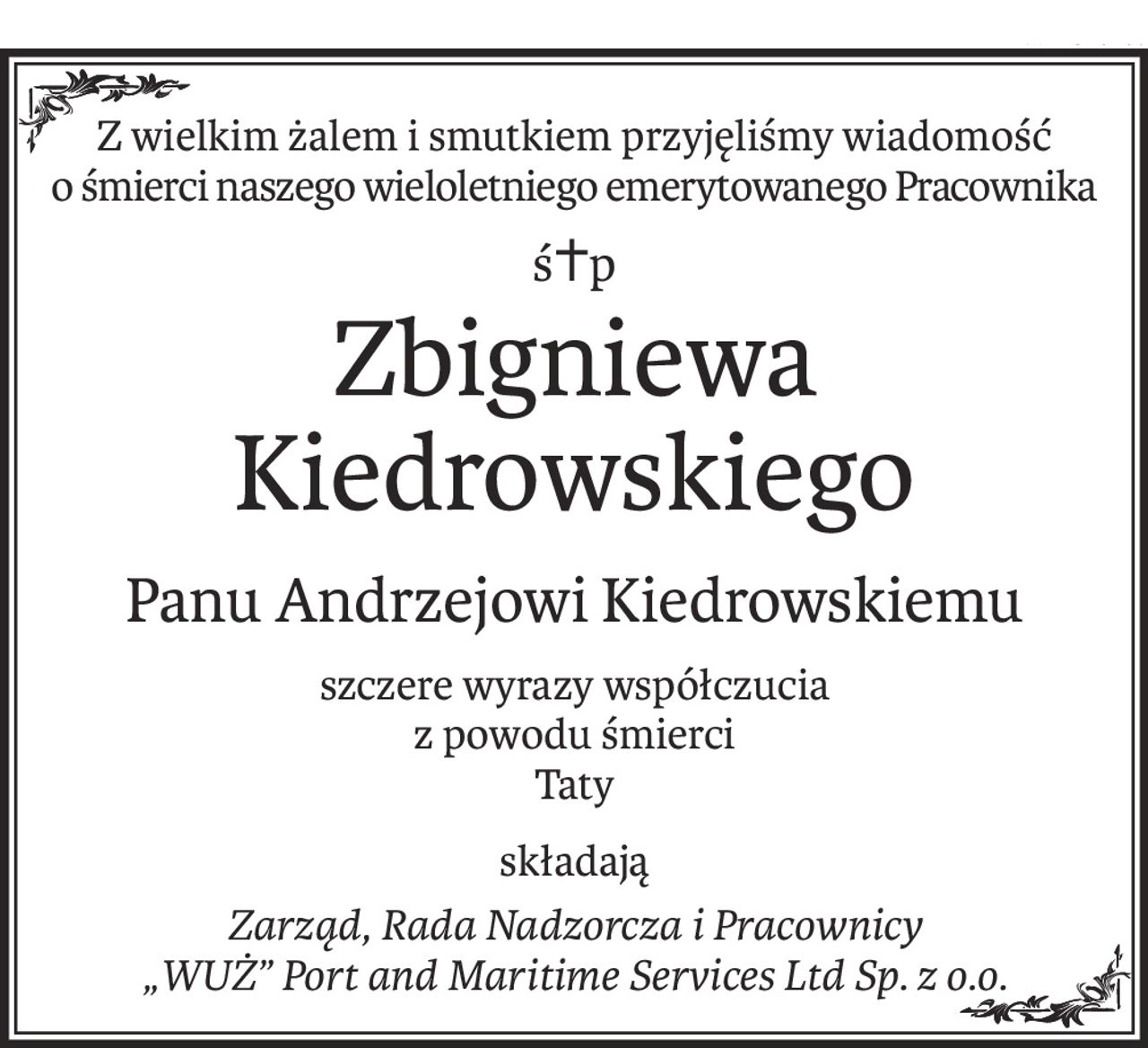 Z wielkim żalem i smutkiem przyjęliśmy wiadomość
o śmierci naszego wieloletniego emerytowanego Pracownika
ś+p
Zbigniewa Kiedrowskiego
Panu Andrzejowi Kiedrowskiemu
szczere wyrazy współczucia
z powodu śmierci
Taty
składają
Zarząd, Rada Nadzorcza i Pracownicy
„WUŻ” Port and Maritime Services Ltd Sp. z o.o.
