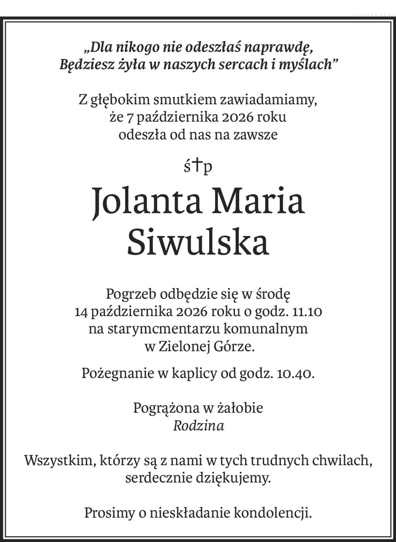 „Dla nikogo nie odeszłaś naprawdę,
Będziesz żyła w naszych sercach i myślach”
Z głębokim smutkiem zawiadamiamy,
że 7 października 2026 roku
odeszła od nas na zawsze
ś+p
Jolanta Maria 
Siwulska
Pogrzeb odbędzie się w środę
14 października 2026 roku o godz. 11.10
na starymcmentarzu komunalnym
 w Zielonej Górze.
Pożegnanie w kaplicy od godz. 10.40.
Pogrążona w żałobie
Rodzina
Wszystkim, którzy są z nami w tych trudnych chwilach, serdecznie dziękujemy.
Prosimy o nieskładanie kondolencji.