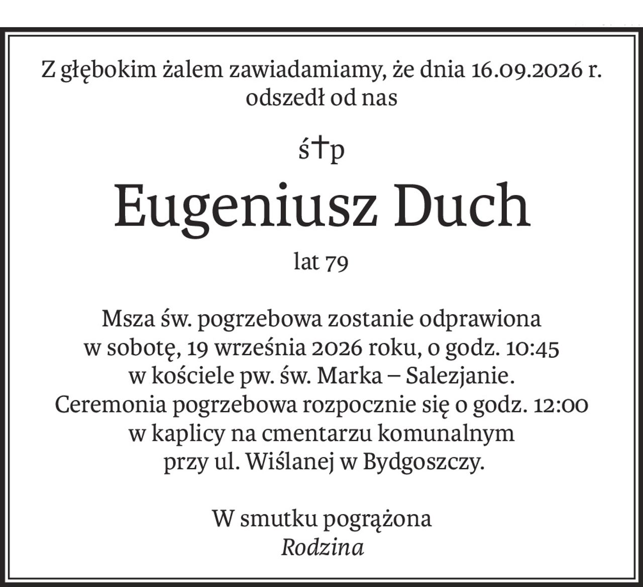 Z głębokim żalem zawiadamiamy, że dnia 16.09.2026 r. odszedł od nas
ś+p
Eugeniusz Duch
lat 79
Msza św. pogrzebowa zostanie odprawiona
w sobotę, 19 września 2026 roku, o godz. 10:45
w kościele pw. św. Marka – Salezjanie.
Ceremonia pogrzebowa rozpocznie się o godz. 12:00
w kaplicy na cmentarzu komunalnym
 przy ul. Wiślanej w Bydgoszczy.
W smutku pogrążona
Rodzina