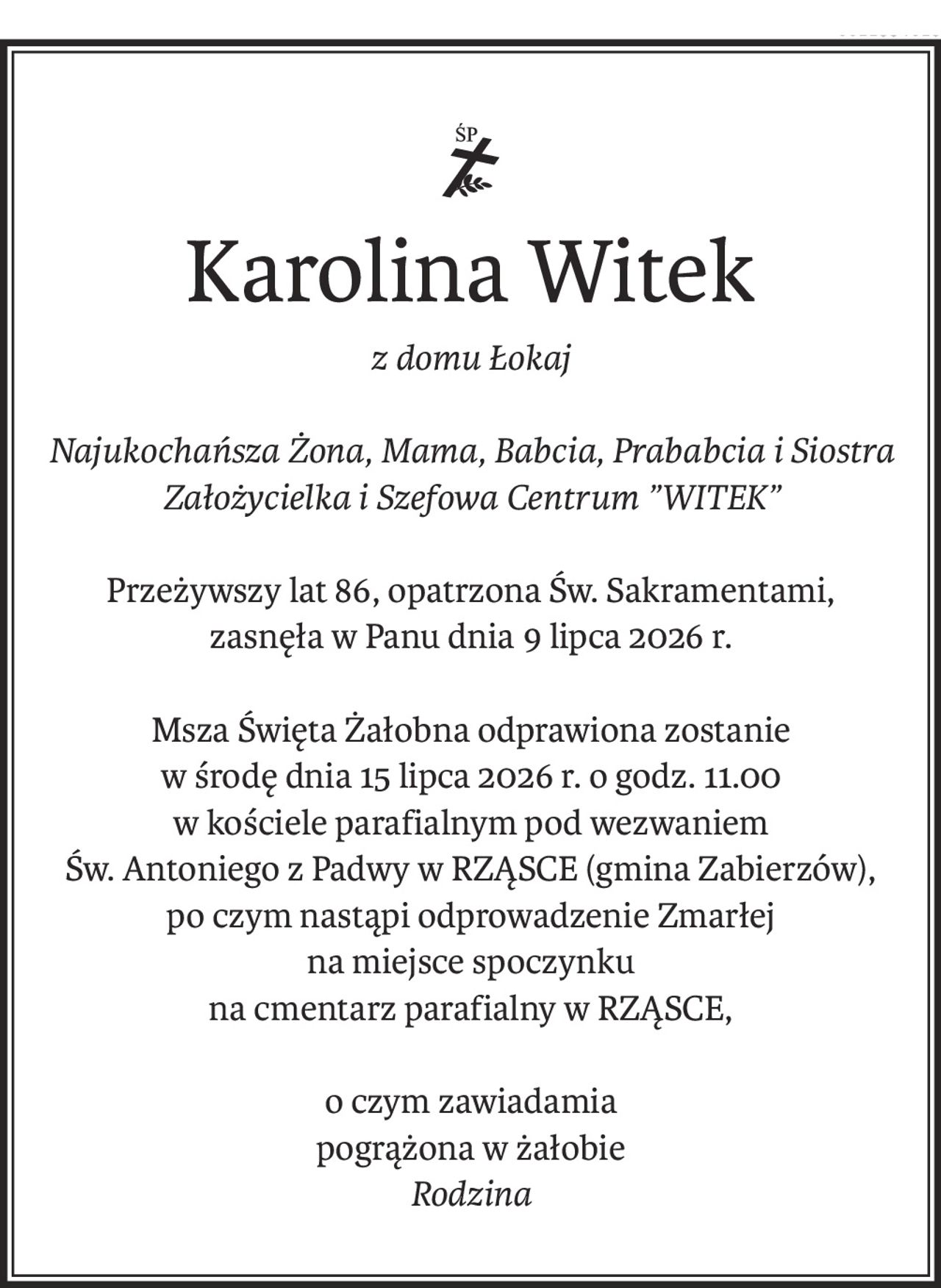 Karolina Witek
z domu Łokaj
Najukochańsza Żona, Mama, Babcia, Prababcia i Siostra
Założycielka i Szefowa Centrum ”WITEK”
Przeżywszy lat 86, opatrzona Św. Sakramentami,
zasnęła w Panu dnia 9 lipca 2026 r.
Msza Święta Żałobna odprawiona zostanie
w środę dnia 15 lipca 2026 r. o godz. 11.00
w kościele parafialnym pod wezwaniem
Św. Antoniego z Padwy w RZĄSCE (gmina Zabierzów),
po czym nastąpi odprowadzenie Zmarłej 
na miejsce spoczynku
na cmentarz parafialny w RZĄSCE,
o czym zawiadamia 
pogrążona w żałobie
Rodzina