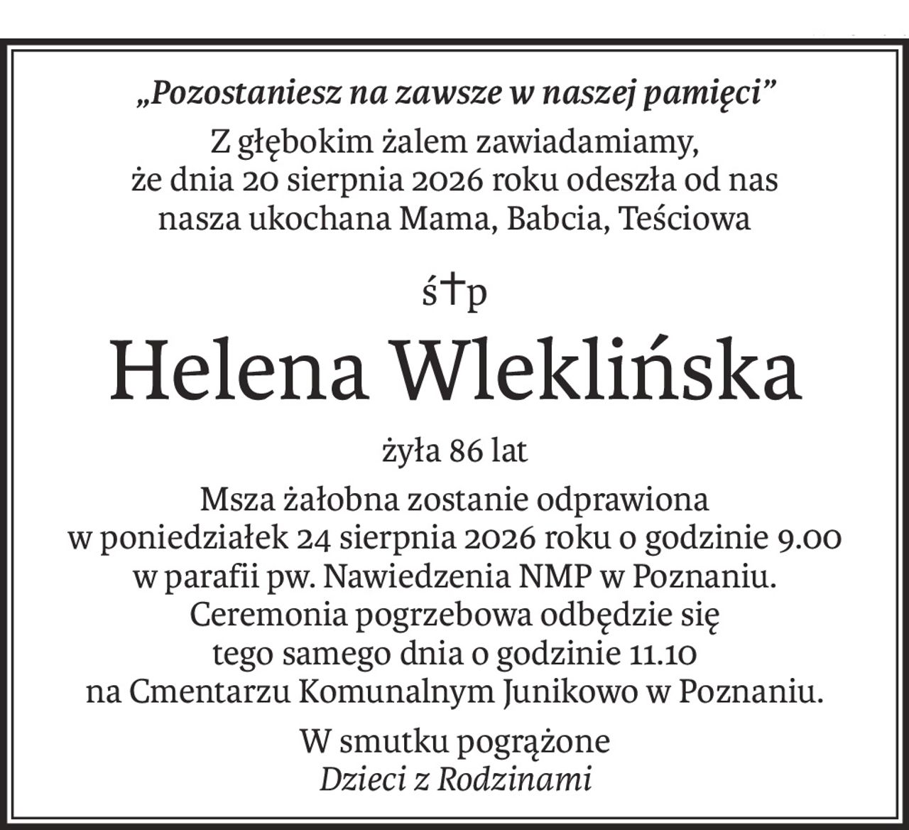 „Pozostaniesz na zawsze w naszej pamięci”
Z głębokim żalem zawiadamiamy,
że dnia 20 sierpnia 2026 roku odeszła od nas
nasza ukochana Mama, Babcia, Teściowa
ś+p
Helena Wleklińska
żyła 86 lat
Msza żałobna zostanie odprawiona
w poniedziałek 24 sierpnia 2026 roku o godzinie 9.00
w parafii pw. Nawiedzenia NMP w Poznaniu.
Ceremonia pogrzebowa odbędzie się
tego samego dnia o godzinie 11.10
na Cmentarzu Komunalnym Junikowo w Poznaniu.
W smutku pogrążone
Dzieci z Rodzinami