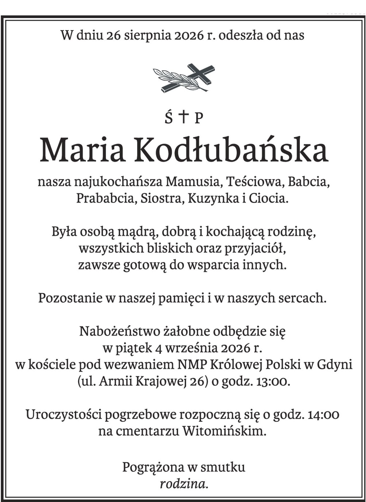 W dniu 26 sierpnia 2026 r. odeszła od nas
śp. Maria Kodłubańska, 

nasza  najukochańsza Mamusia, Teściowa, Babcia,  Prababcia, Siostra, Kuzynka i Ciocia. 

Była  osobą mądrą, dobrą i kochającą rodzinę,  wszystkich bliskich oraz przyjaciół, zawsze  gotową do wsparcia innych. 

Pozostanie w  naszej pamięci i w naszych sercach.

Nabożeństwo żałobne odbędzie się w piątek  4 września 2026 r. w kościele pod  wezwaniem NMP Królowej Polski w Gdyni
(ul. Armii Krajowej 26) o godz. 13:00.
Uroczystości pogrzebowe rozpoczną się o  godz. 14:00 na cmentarzu Witomińskim.
Pogrążona w smutku rodzina
