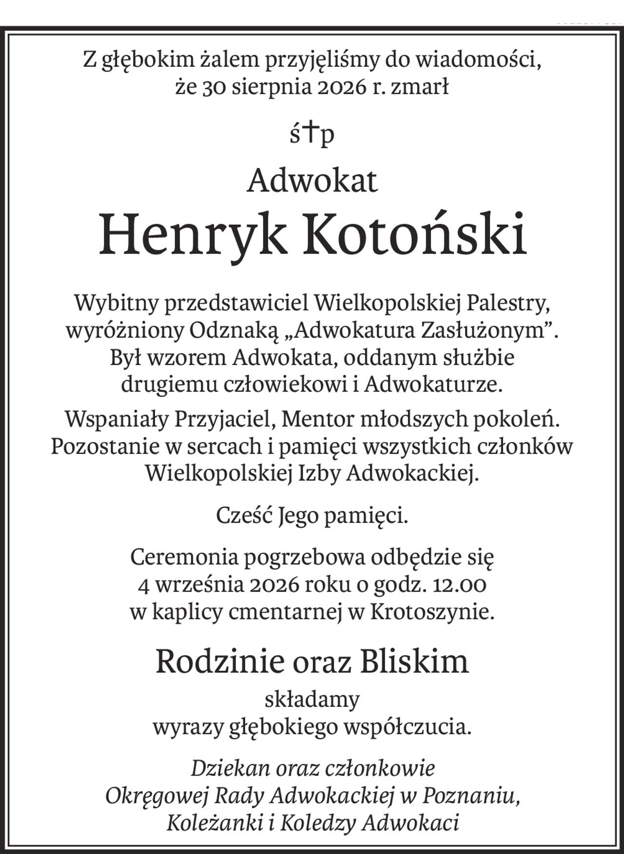 Z głębokim żalem przyjęliśmy do wiadomości, że 30 sierpnia 2026 r. zmarł
ś+p
Adwokat
Henryk Kotoński
Wybitny przedstawiciel Wielkopolskiej Palestry,
wyróżniony Odznaką „Adwokatura Zasłużonym”.
Był wzorem Adwokata, oddanym służbie 
drugiemu człowiekowi i Adwokaturze.
Wspaniały Przyjaciel, Mentor młodszych pokoleń.
Pozostanie w sercach i pamięci wszystkich członków Wielkopolskiej Izby Adwokackiej.
Cześć Jego pamięci.
Ceremonia pogrzebowa odbędzie się 
4 września 2026 roku o godz. 12.00 
w kaplicy cmentarnej w Krotoszynie.
Rodzinieoraz Bliskim
składamy
wyrazy głębokiego współczucia.
Dziekan oraz członkowie
Okręgowej Rady Adwokackiej w Poznaniu, 
Koleżanki i Koledzy Adwokaci