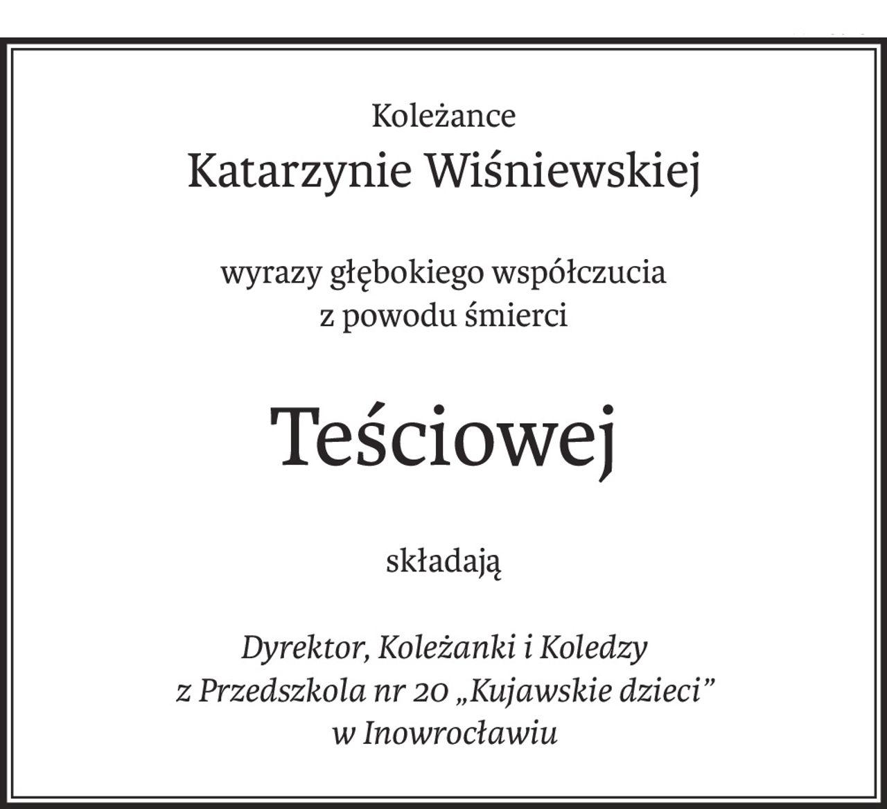 Koleżance
Katarzynie Wiśniewskiej
wyrazy głębokiego współczucia
z powodu śmierci
Teściowej
składają
Dyrektor, Koleżanki i Koledzy
z Przedszkola nr 20 „Kujawskie dzieci”
w Inowrocławiu